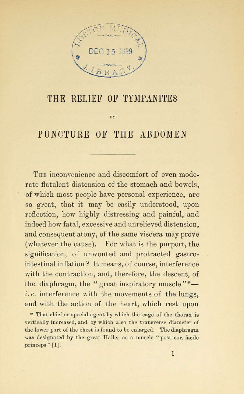 THE RELIEF OE TYMPANITES PUNCTURE OE THE ABDOMEN The inconvenience and discomfort of even mode- rate flatulent distension of the stomach and bowels, of which most people have personal experience, are so great, that it may be easily understood, upon reflection, how highly distressing and painful, and indeed how fatal, excessive and unrelieved distension, and consequent atony, of the same viscera may prove (whatever the cause). For what is the purport, the signification, of unwonted and protracted gastro- intestinal inflation? It means, of course, interference with the contraction, and, therefore, the descent, of the diaphragm, the great inspiratory muscle*— i. e. interference with the movements of the lungs, and with the action of the heart, which rest upon * That chief or special agent by which the cage of the thorax is vertically increased, and by which also the transverse diameter of the lower part of the chest is found to be enlarged. The diaphragm was designated by the great Haller as a muscle  post cor, facile princeps [1].