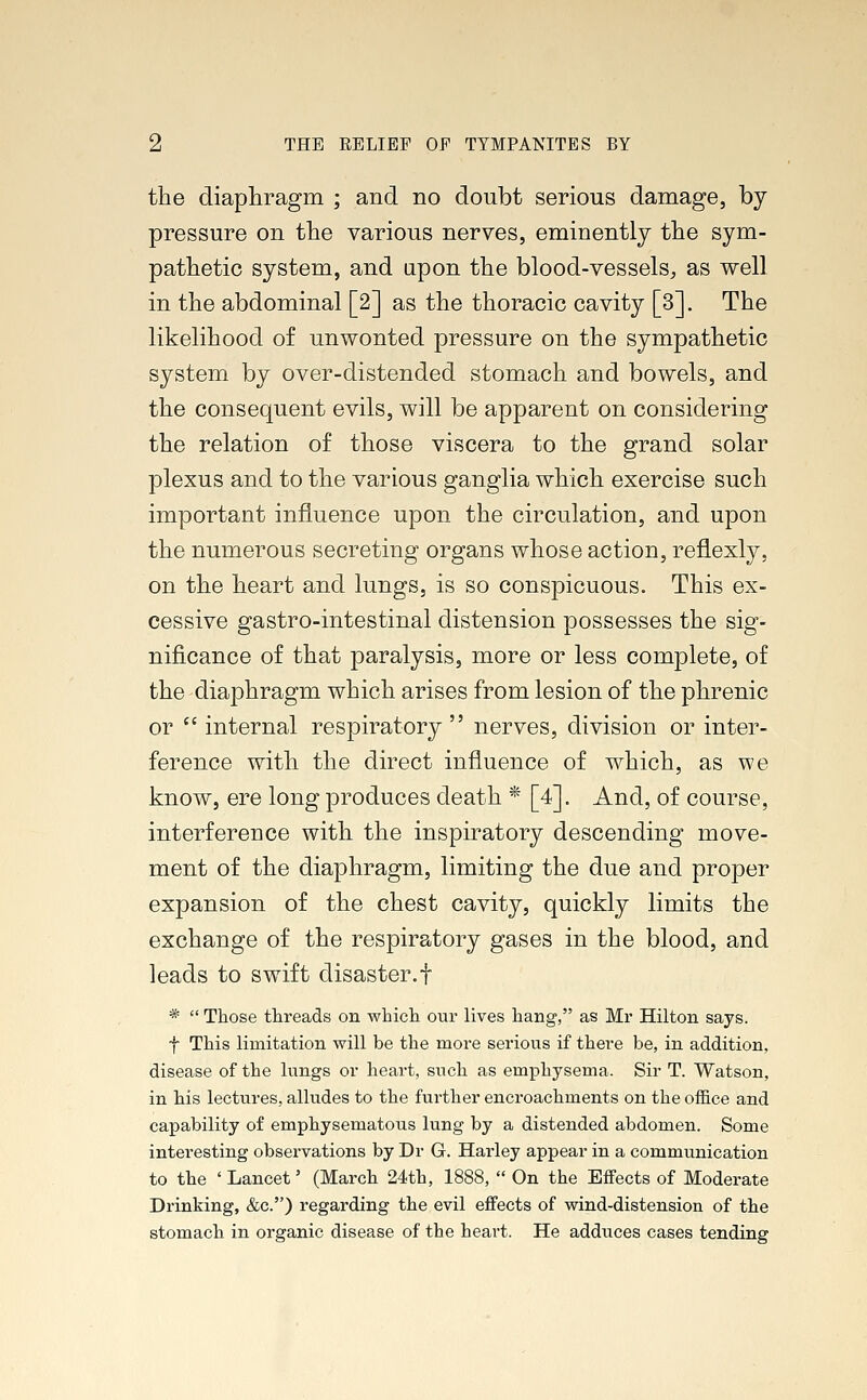 the diaphragm ; and no doubt serious damage, by pressure on the various nerves, eminently the sym- pathetic system, and upon the blood-vessels, as well in the abdominal [2] as the thoracic cavity [3]. The likelihood of unwonted pressure on the sympathetic system by over-distended stomach and bowels, and the consequent evils, will be apparent on considering the relation of those viscera to the grand solar plexus and to the various ganglia which exercise such important influence upon the circulation, and upon the numerous secreting organs whose action, reflexly, on the heart and lungs, is so conspicuous. This ex- cessive gastro-intestinal distension possesses the sig- nificance of that paralysis, more or less complete, of the diaphragm which arises from lesion of the phrenic or  internal respiratory nerves, division or inter- ference with the direct influence of which, as we know, ere long produces death * [4]. And, of course, interference with the inspiratory descending move- ment of the diaphragm, limiting the due and proper expansion of the chest cavity, quickly limits the exchange of the respiratory gases in the blood, and leads to swift disaster.f *  Those threads on which our lives hang, as Mr Hilton says. f This limitation will be the more serious if there be, in addition, disease of the lungs or heart, such as emphysema. Sir T. Watson, in his lectures, alludes to the further encroachments on the office and capability of emphysematous lung by a distended abdomen. Some interesting observations by Dr G. Harley appear in a communication to the ' Lancet' (March 24th, 1888,  On the Effects of Moderate Drinking, &c) regarding the evil effects of wind-distension of the stomach in organic disease of the heart. He adduces cases tending