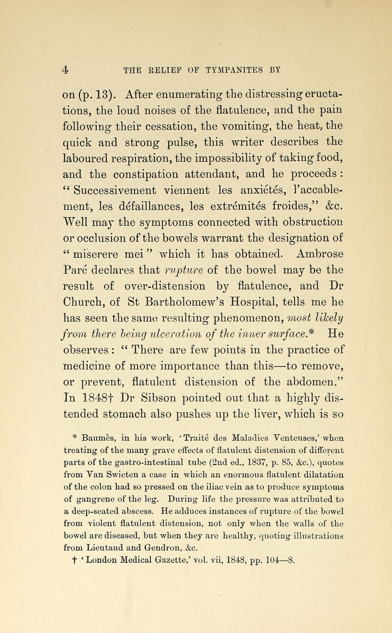 on (p. 13). After enumerating the distressing eructa- tions, the loud noises of the flatulence, and the pain following their cessation, the vomiting, the heat, the quick and strong pulse, this writer describes the laboured respiration, the impossibility of taking food, and the constipation attendant, and he proceeds :  Successivement viennent les anxietes, l'accable- ment, les defaillances, les extremites froides, &c. Well may the symptoms connected with obstruction or occlusion of the bowels warrant the designation of  miserere mei which it has obtained. Ambrose Pare declares that rupture of the bowel may be the result of over-distension by flatulence, and Dr Church, of St Bartholomew's Hospital, tells me he has seen the same resulting phenomenon, most likely from there being ulceration of the inner surface.* He observes :  There are few points in the practice of medicine of more importance than this—to remove, or prevent, flatulent distension of the abdomen. In 1848f Dr Sibson pointed out that a highly dis- tended stomach also pushes up the liver, which is so * Baumes, in his work, ' Traite des Maladies Venteuses,' when treating of the many grave effects of flatulent distension of different parts of the gastro-intestinal tube (2nd ed., 1837, p. 85, &c), quotes from Van Swieten a case in which an enormous flatulent dilatation of the colon had so pressed on the iliac vein as to produce symptoms of gangrene of the leg. During life the pressure was attributed to a deep-seated abscess. He adduces instances of rupture of the bowel from violent flatulent distension, not only when the walls of the bowel are diseased, but when they are healthy, quoting illustrations from Lieutaud and Gendron, &c. f * London Medical Gazette,' vol. vii, 1848, pp. 104—8.