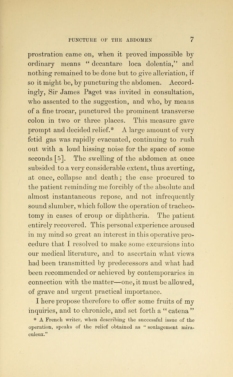 prostration came on, when it proved impossible by ordinary means  decantare loca dolentia, and nothing remained to be done but to give alleviation, if so it might be, by puncturing the abdomen. Accord- ingly, Sir James Paget was invited in consultation, who assented to the suggestion, and who, by means of a fine trocar, punctured the prominent transverse colon in two or three places. This measure gave prompt and decided relief.* A large amount of very fetid gas was rapidly evacuated, continuing to rush out with a loud hissing noise for the space of some seconds [5]. The swelling of the abdomen at once subsided to a very considerable extent, thus averting, at once, collapse and death; the ease procured to the patient reminding me forcibly of the absolute and almost instantaneous repose, and not infrequently sound slumber, which follow the operation of tracheo- tomy in cases of croup or diphtheria. The patient entirely recovered. This personal experience aroused in my mind so great an interest in this operative pro- cedure that I resolved to make some excursions into our medical literature, and to ascertain what views had been transmitted by predecessors and what had been recommended or achieved by contemporaries in connection with the matter—one, it must be allowed, of grave and urgent practical importance. I here propose therefore to offer some fruits of my inquiries, and to chronicle, and set forth a  catena  * A French writer, when describing the successful issue of the operation, speaks of the relief obtained as  soulagement mira* culeux.