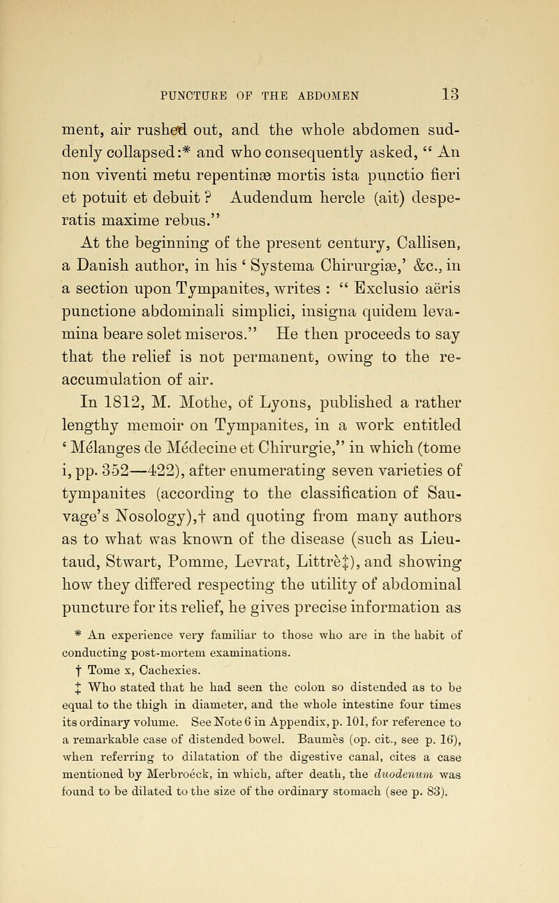 ment, air rushed out, and the whole abdomen sud- denly collapsed:* and who consequently asked,  An non viventi metu repentinas mortis ista punctio fieri et potuit et debuit ? Audendum hercle (ait) despe- ratis maxime rebus. At the beginning of the present century, Callisen, a Danish author, in his ' Systema Chirurgige,' &c, in a section upon Tympanites, writes :  Exclusio aeris punctione abdominali simplici, insigna quidem leva- mina beare solet miseros. He then proceeds to say that the relief is not permanent, owing to the re- accumulation of air. In 1812, M. Mothe, of Lyons, published a rather lengthy memoir on Tympanites, in a work entitled 4 Melanges de Medecine et Chirurgie, in which (tome i, pp. 352—422), after enumerating seven varieties of tympanites (according to the classification of Sau- vage's Nosology),f and quoting from many authors as to what was known of the disease (such as Lieu- taud, St wart, Pomme, Levrat, LittreJ), and showing how they differed respecting the utility of abdominal puncture for its relief, he gives precise information as * An experience very familiar to those who are in the habit of conducting post-mortem examinations. f Tome x, Cachexies. X Who stated that he had seen the colon so distended as to be equal to the thigh in diameter, and the whole intestine four times its ordinary volume. See Note 6 in Appendix, p. 101, for reference to a remarkable case of distended bowel. Baumes (op. cit., see p. 16), when referring to dilatation of the digestive canal, cites a case mentioned by Merbroeck, in which, after death, the duodenum was found to be dilated to the size of the ordinary stomach (see p. 83).