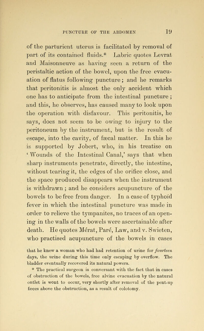 of the parturient uterus is facilitated by removal of part of its contained fluids.* Labric quotes Levrat and Maisonneuve as having seen a return of the peristaltic action of the bowel, upon the free evacu- ation of flatus following puncture ; and he remarks that peritonitis is almost the only accident which one has to anticipate from the intestinal puncture ; and this, he observes, has caused many to look upon the operation with disfavour. This peritonitis, he says, does not seem to be owing to injury to the peritoneum by the instrument, but is the result of escape, into the cavity, of faecal matter. In this he is supported by Jobert, who, in his treatise on ' Wounds of the Intestinal Canal,' says that when sharp instruments penetrate, directly, the intestine, without tearing it, the edges of the orifice close, and the space produced disappears when the instrument is withdrawn; and he considers acupuncture of the bowels to be free from danger. In a case of typhoid fever in which the intestinal puncture was made in order to relieve the tympanites, no traces of an open- ing in the walls of the bowels were ascertainable after death. He quotes Merat, Pare, Law, and v. Swieten, who practised acupuncture of the bowels in cases that lie knew a woman who had had retention of urine for fourteen days, the urine during this time only escaping by overflow. The bladder eventually recovered its natural powers. * The practical surgeon is conversant with the fact that in cases of obstruction of the bowels, free alvine evacuation by the natural outlet is wont to occur, very shortly after removal of the pent-up faeces above the obstruction, as a result of colotomy.