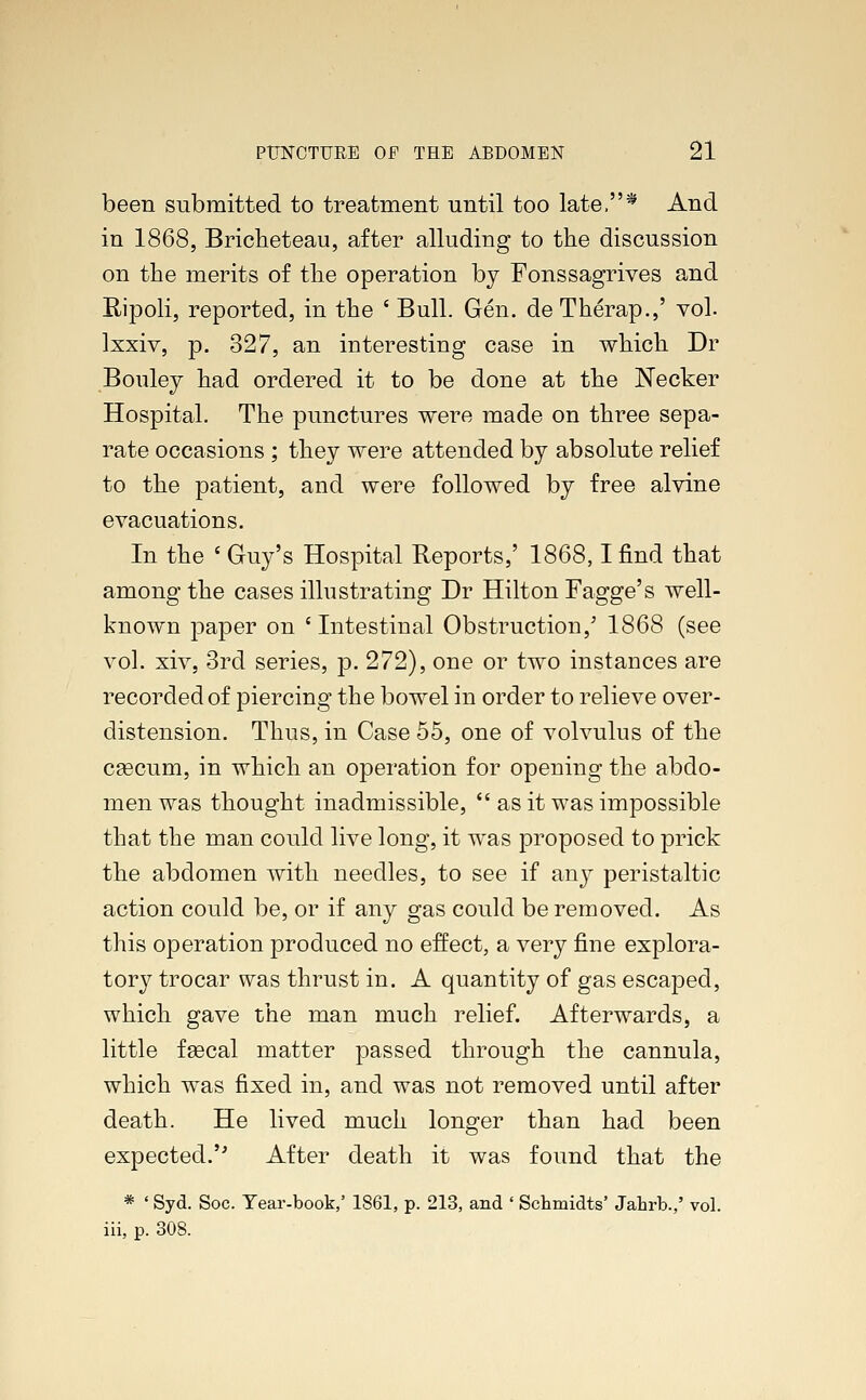 been submitted to treatment until too late,^ And in 1868, Bricheteau, after alluding to the discussion on the merits of the operation by Fonssagrives and Hipoli, reported, in the ' Bull. Gen. de Therap.,' vol. lxxiv, p. 327, an interesting case in which Dr Bouley had ordered it to be done at the Necker Hospital. The punctures were made on three sepa- rate occasions ; they were attended by absolute relief to the patient, and were followed by free alvine evacuations. In the ' Guy's Hospital Reports,' 1868,1 find that among the cases illustrating Dr Hilton Fagge's well- known paper on 'Intestinal Obstruction,' 1868 (see vol. xiv, 3rd series, p. 272), one or two instances are recorded of piercing the bowel in order to relieve over- distension. Thus, in Case 55, one of volvulus of the cascum, in which an operation for opening the abdo- men was thought inadmissible,  as it was impossible that the man could live long, it was proposed to prick the abdomen with needles, to see if any peristaltic action could be, or if any gas could be removed. As this operation produced no effect, a very fine explora- tory trocar was thrust in. A quantity of gas escaped, which gave the man much relief. Afterwards, a little fgecal matter passed through the cannula, which was fixed in, and was not removed until after death. He lived much longer than had been expected. After death it was found that the * ' Syd. Soc. Year-book,' 1861, p. 213, and ' Schmidts' Jahrb.,' vol. iii, p. 308.