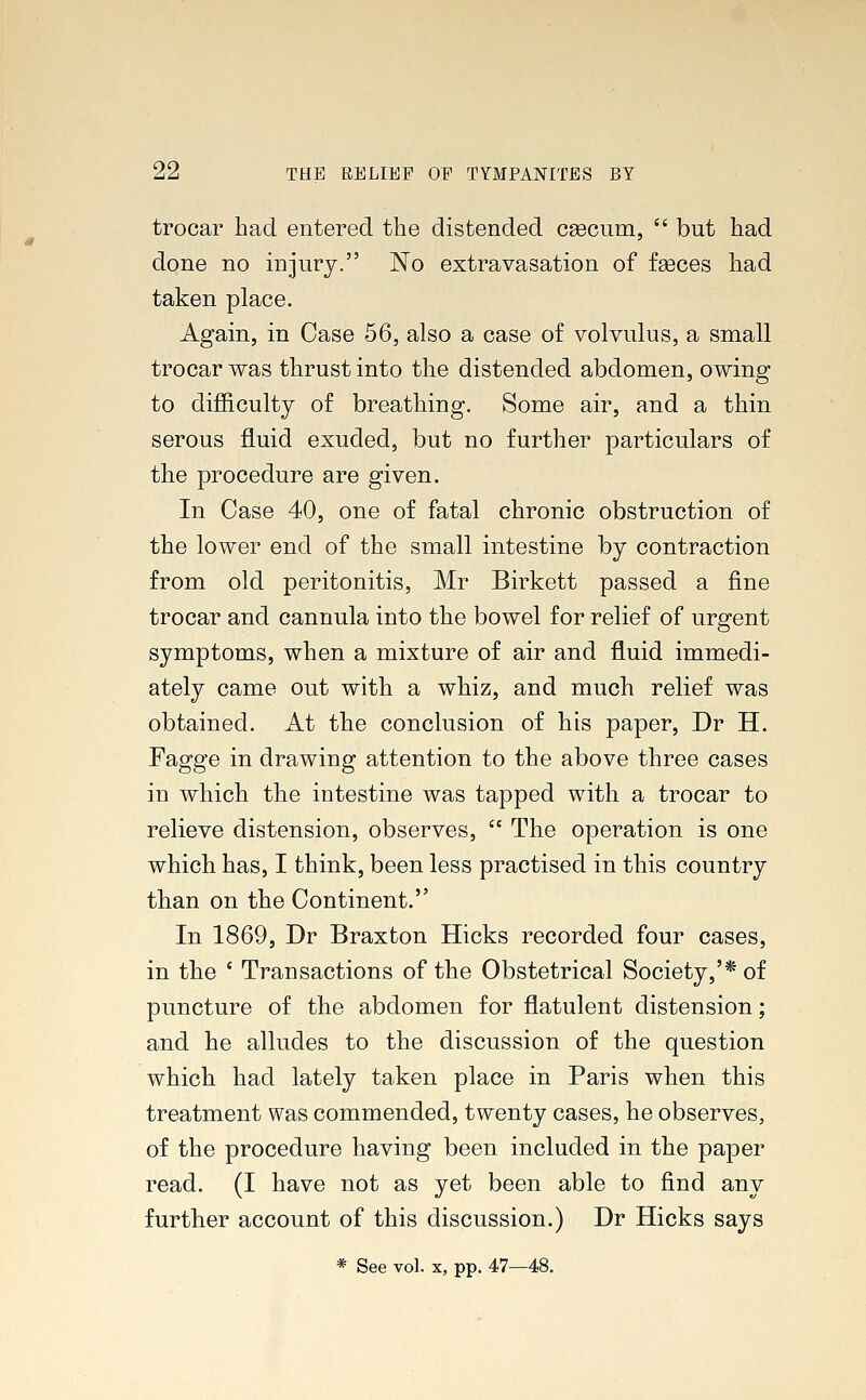 trocar had entered the distended csecum,  but had done no injury. ~No extravasation of fseces had taken place. Again, in Case 56, also a case of volvulus, a small trocar was thrust into the distended abdomen, owing to difficulty of breathing. Some air, and a thin serous fluid exuded, but no further particulars of the procedure are given. In Case 40, one of fatal chronic obstruction of the lower end of the small intestine by contraction from old peritonitis, Mr Birkett passed a fine trocar and cannula into the bowel for relief of urgent symptoms, when a mixture of air and fluid immedi- ately came out with a whiz, and much relief was obtained. At the conclusion of his paper, Dr H. Fagge in drawing attention to the above three cases in which the intestine was tapped with a trocar to relieve distension, observes,  The operation is one which has, I think, been less practised in this country than on the Continent. In 1869, Dr Braxton Hicks recorded four cases, in the ' Transactions of the Obstetrical Society,'* of puncture of the abdomen for flatulent distension; and he alludes to the discussion of the question which had lately taken place in Paris when this treatment was commended, twenty cases, he observes, of the procedure having been included in the paper read. (I have not as yet been able to find any further account of this discussion.) Dr Hicks says * See vol. x, pp. 47—48.