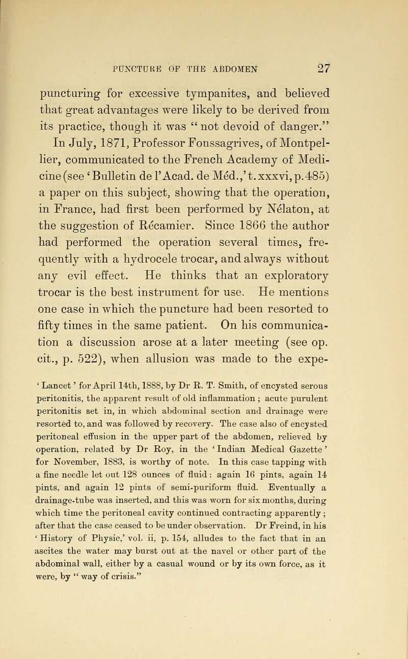 puncturing for excessive tympanites, and believed that great advantages were likely to be derived from its practice, though it was not devoid of danger. In July, 1871, Professor Fonssagrives, of Montpel- lier, communicated to the French Academy of Medi- cine (see 'Bulletin del'Acad. deMed.,'t.xxxvi,p.485) a paper on this subject, showing that the operation, in France, had first been performed by Nelaton, at the suggestion of Recamier. Since 1866 the author had performed the operation several times, fre- quently with a hydrocele trocar, and always without any evil effect. He thinks that an exploratory trocar is the best instrument for use. He mentions one case in which the puncture had been resorted to fifty times in the same patient. On his communica- tion a discussion arose at a later meeting (see op. cit., p. 522), when allusion was made to the expe- ' Lancet' for April 14th, 1888, by Dr R. T. Smith, of encysted serous peritonitis, the apparent result of old inflammation ; acute purulent peritonitis set in, in which abdominal section and drainage were resorted to, and was followed by recovery. The case also of encysted peritoneal effusion in the upper part of the abdomen, relieved by operation, related by Dr Roy, in the ' Indian Medical Gazette' for November, 1883, is worthy of note. In this case tapping with a fine needle let out 128 ounces of fluid: again 16 pints, again 14 pints, and again 12 pints of semi-puriform fluid. Eventually a drainage-tube was inserted, and this was worn for six months, during which time the peritoneal cavity continued contracting apparently ; after that the case ceased to be under observation. Dr Freind, in his ' History of Physic,' vol. ii, p. 154, alludes to the fact that in an ascites the water may burst out at the navel or other part of the abdominal wall, either by a casual wound or by its own force, as it were, by  way of crisis.