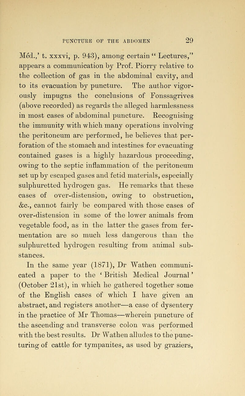 Med.,' t. xxxvi, p. 943), among certain  Lectures, appears a communication by Prof. Piorry relative to the collection of gas in the abdominal cavity, and to its evacuation by puncture. The author vigor- ously impugns the conclusions of Fonssagrives (above recorded) as regards the alleged harmlessness in most cases of abdominal puncture. Recognising the immunity with which many operations involving the peritoneum are performed, he believes that per- foration of the stomach and intestines for evacuating contained gases is a highly hazardous proceeding, owing to the septic inflammation of the peritoneum set up by escaped gases and fetid materials, especially sulphuretted hydrogen gas. He remarks that these cases of over-distension, owing to obstruction, &c, cannot fairly be compared with those cases of over-distension in some of the lower animals from vegetable food, as in the latter the gases from fer- mentation are so much less dangerous than the sulphuretted hydrogen resulting from animal sub- stances. In the same year (1871), Dr Wathen communi- cated a paper to the ' British Medical Journal' (October 21st), in which he gathered together some of the English cases of which I have given an abstract, and registers another—a case of dysentery in the practice of Mr Thomas—wherein puncture of the ascending and transverse colon was performed with the best results. Dr Wathen alludes to the punc- turing of cattle for tympanites, as used by graziers,