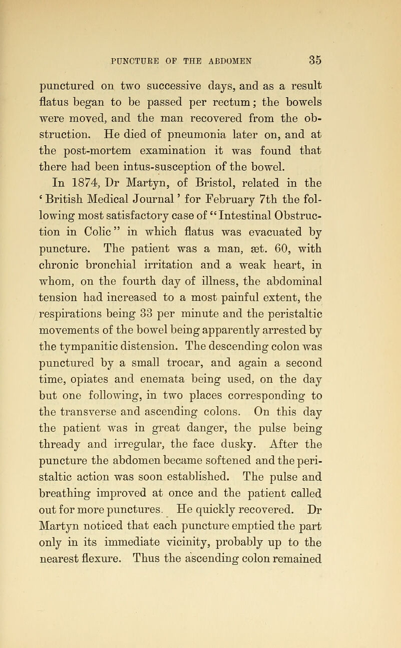 punctured on two successive days, and as a result flatus began to be passed per rectum; the bowels were moved, and the man recovered from the ob- struction. He died of pneumonia later on, and at the post-mortem examination it was found that there had been intus-susception of the bowel. In 1874, Dr Martyn, of Bristol, related in the ' British Medical Journal' for February 7th the fol- lowing most satisfactory case of Intestinal Obstruc- tion in Colic in which flatus was evacuated by puncture. The patient was a man, set. 60, with chronic bronchial irritation and a weak heart, in whom, on the fourth day of illness, the abdominal tension had increased to a most painful extent, the respirations being 33 per minute and the peristaltic movements of the bowel being apparently arrested by the tympanitic distension. The descending colon was punctured by a small trocar, and again a second time, opiates and enemata being used, on the day but one following, in two places corresponding to the transverse and ascending colons. On this day the patient was in great danger, the pulse being thready and irregular, the face dusky. After the puncture the abdomen became softened and the peri- staltic action was soon established. The pulse and breathing improved at once and the patient called out for more punctures. He quickly recovered. Dr Martyn noticed that each puncture emptied the part only in its immediate vicinity, probably up to the nearest flexure. Thus the ascending colon remained