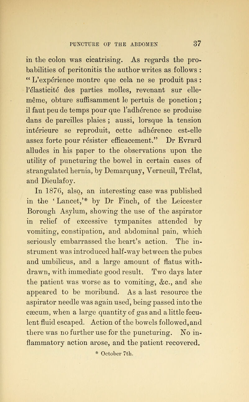 in the colon was cicatrising. As regards the pro- babilities of peritonitis the author writes as follows :  L'experience montre que cela ne se produit pas: Pelasticite des parties molles, revenant sur elle- meme, obture suffisamment le pertuis de ponction; il faut peu de temps pour que l'adherence se produise dans de pareilles plaies; aussi, lorsque la tension interieure se reproduit, cette adherence est-elle assez forte pour resister efficacement. Dr Evrard alludes in his paper to the observations upon the utility of puncturing the bowel in certain cases of strangulated hernia, by Demarquay, Verneuil, Trelat, and Dieulafoy. In 1876, also, an interesting case was published in the ' Lancet,'* by Dr Finch, of the Leicester Borough Asylum, showing the use of the aspirator in relief of excessive tympanites attended by vomiting, constipation, and abdominal pain, which seriously embarrassed the heart's action. The in- strument was introduced half-way between the pubes and umbilicus, and a large amount of flatus with- drawn, with immediate good result. Two days later the patient was worse as to vomiting, &c, and she appeared to be moribund. As a last resource the aspirator needle was again used, being passed into the caecum, when a large quantity of gas and a little fecu- lent fluid escaped. Action of the bowels followed, and there was no further use for the puncturing. No in- flammatory action arose, and the patient recovered. * October 7th.
