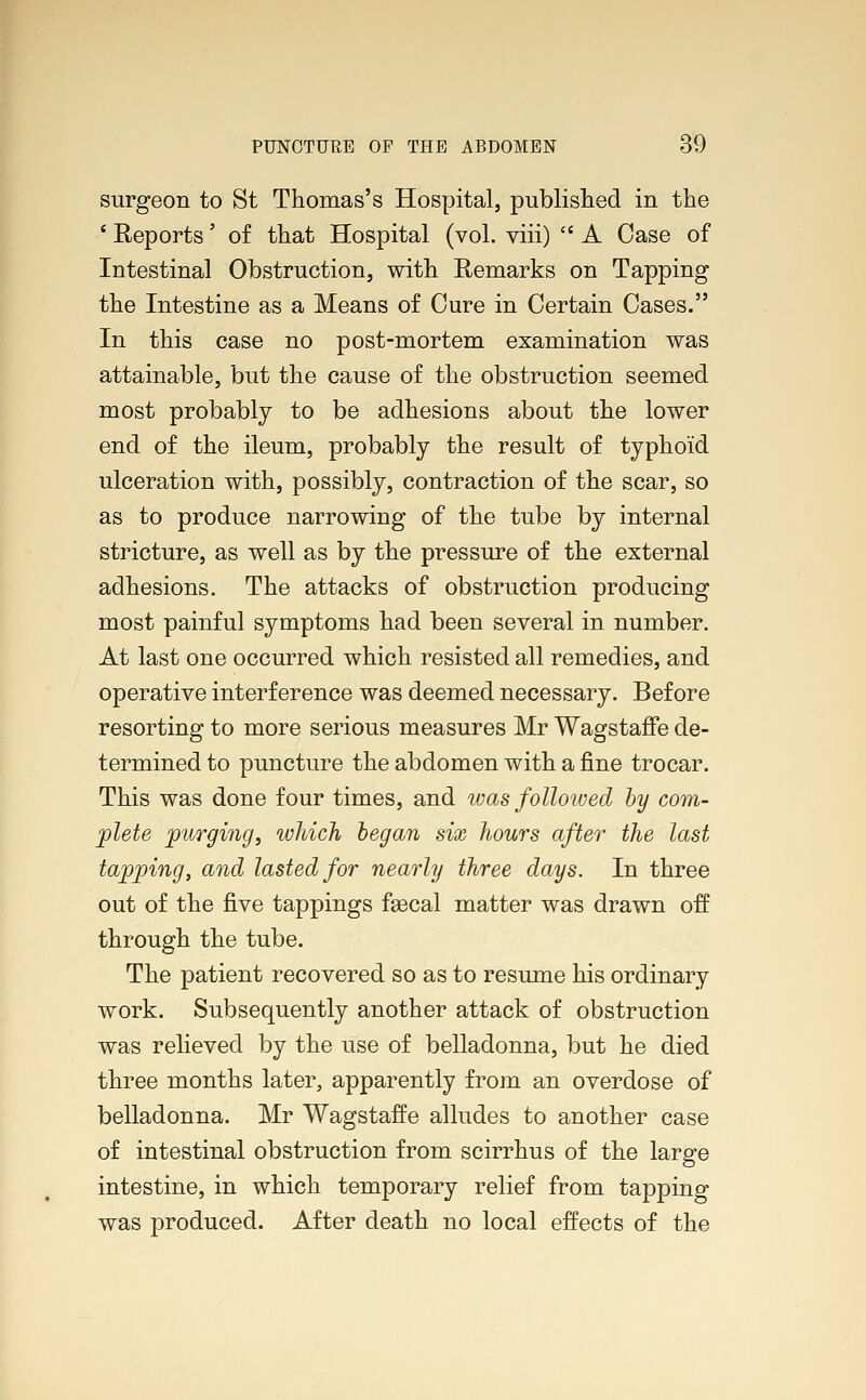 surgeon to St Thomas's Hospital, published in the ' Reports' of that Hospital (vol. viii)  A Case of Intestinal Obstruction, with Remarks on Tapping the Intestine as a Means of Cure in Certain Cases. In this case no post-mortem examination was attainable, but the cause of the obstruction seemed most probably to be adhesions about the lower end of the ileum, probably the result of typhoid ulceration with, possibly, contraction of the scar, so as to produce narrowing of the tube by internal stricture, as well as by the pressure of the external adhesions. The attacks of obstruction producing most painful symptoms had been several in number. At last one occurred which resisted all remedies, and operative interference was deemed necessary. Before resorting to more serious measures Mr Wagstaffe de- termined to puncture the abdomen with a fine trocar. This was done four times, and was followed by com- plete purging, which began six hours after the last tapping, and lasted for nearly three days. In three out of the five tappings faecal matter was drawn off through the tube. The patient recovered so as to resume his ordinary work. Subsequently another attack of obstruction was relieved by the use of belladonna, but he died three months later, apparently from an overdose of belladonna. Mr Wagstaffe alludes to another case of intestinal obstruction from scirrhus of the large intestine, in which temporary relief from tapping was produced. After death no local effects of the