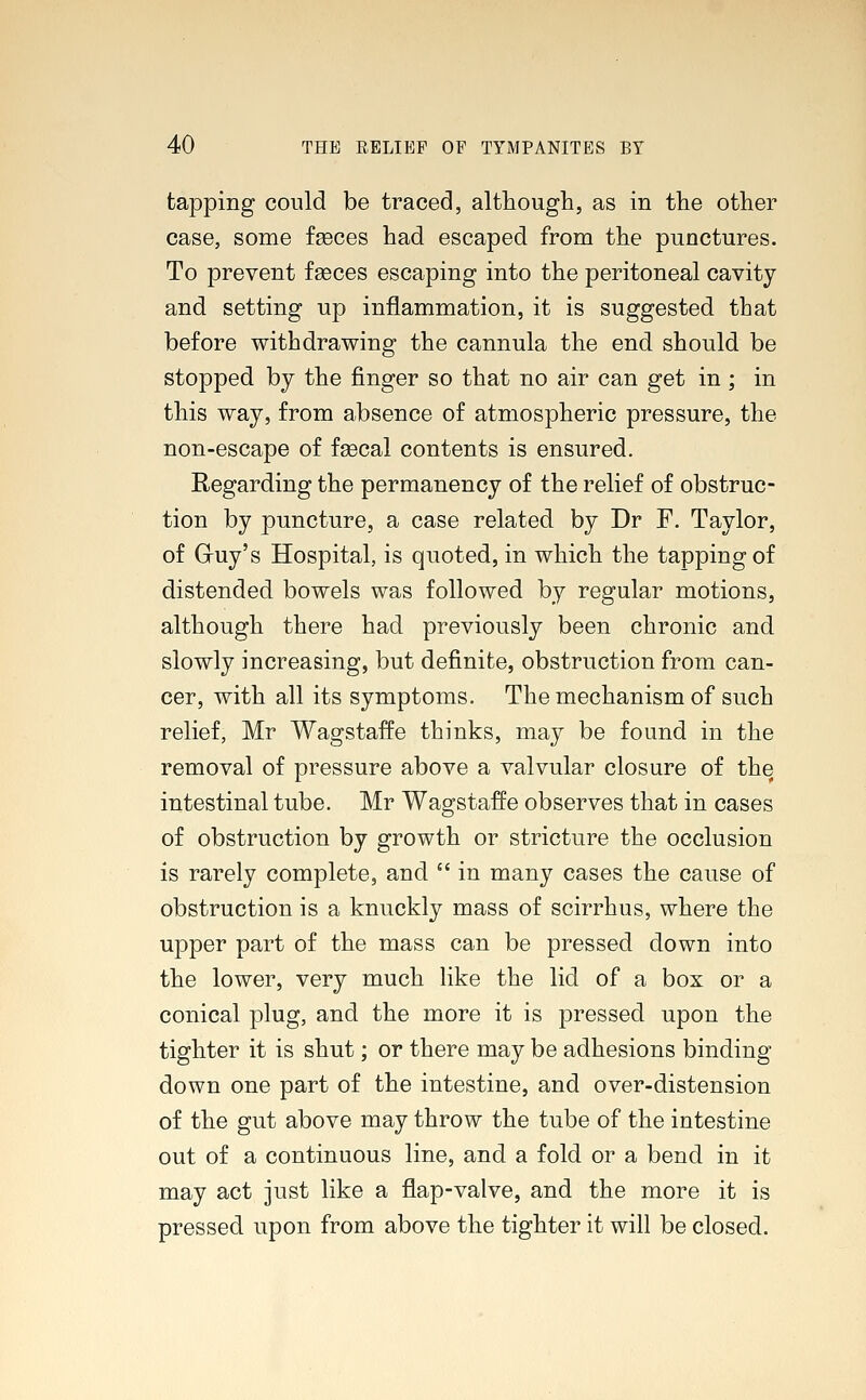 tapping could be traced, although, as in the other case, some fasces had escaped from the punctures. To prevent fasces escaping into the peritoneal cavity and setting up inflammation, it is suggested that before withdrawing the cannula the end should be stopped by the finger so that no air can get in ; in this way, from absence of atmospheric pressure, the non-escape of fsecal contents is ensured. Regarding the permanency of the relief of obstruc- tion by puncture, a case related by Dr F. Taylor, of Gruy's Hospital, is quoted, in which the tapping of distended bowels was followed by regular motions, although there had previously been chronic and slowly increasing, but definite, obstruction from can- cer, with all its symptoms. The mechanism of such relief, Mr Wagstaffe thinks, may be found in the removal of pressure above a valvular closure of the intestinal tube. Mr Wagstaffe observes that in cases of obstruction by growth or stricture the occlusion is rarely complete, and  in many cases the cause of obstruction is a knuckly mass of scirrhus, where the upper part of the mass can be pressed down into the lower, very much like the lid of a box or a conical plug, and the more it is pressed upon the tighter it is shut; or there may be adhesions binding down one part of the intestine, and over-distension of the gut above may throw the tube of the intestine out of a continuous line, and a fold or a bend in it may act just like a flap-valve, and the more it is pressed upon from above the tighter it will be closed.