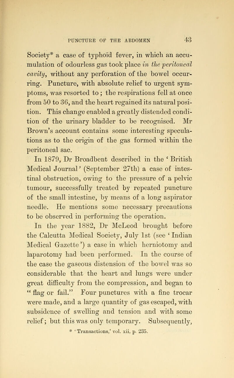Society* a case of typhoid fever, in which, an accu- mulation of odourless gas took place in the peritoneal cavity, without any perforation of the bowel occur- ring. Puncture, with absolute relief to urgent sym- ptoms, was resorted to; the respirations fell at once from 50 to 36, and the heart regained its natural posi- tion. This change enabled a greatly distended condi- tion of the urinary bladder to be recognised. Mr Brown's account contains some interesting specula- tions as to the origin of the gas formed within the peritoneal sac. In 1879, Dr Broadbent described in the ( British Medical Journal' (September 27th) a case of intes- tinal obstruction, owing to the pressure of a pelvic tumour, successfully treated by repeated puncture of the small intestine, by means of a long aspirator needle. He mentions some necessary precautions to be observed in performing the operation. In the year 1882, Dr McLeod brought before the Calcutta Medical Society, July 1st (see ' Indian Medical Gazette') a case in which herniotomy and laparotomy had been performed. In the course of the case the gaseous distension of the bowel was so considerable that the heart and lungs were under great difficulty from the compression, and began to  flag or fail. Four punctures with a fine trocar were made, and a large quantity of gas escaped, with subsidence of swelling and tension and with some relief; but this was only temporary. Subsequently,