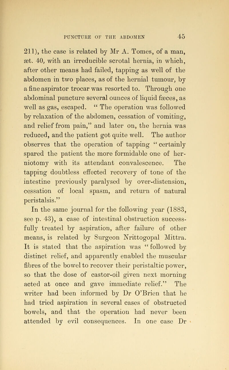 211), the case is related by Mr A. Tomes, of a man, set. 40, with an irreducible scrotal hernia, in which, after other means had failed, tapping as well of the abdomen in two places, as of the hernial tumour, by a fine aspirator trocar was resorted to. Through one abdominal puncture several ounces of liquid faeces, as well as gas, escaped.  The operation was followed by relaxation of the abdomen, cessation of vomiting, and relief from pain, and later on, the hernia was reduced, and the patient got quite well. The author observes that the operation of tapping  certainly spared the patient the more formidable one of her- niotomy with its attendant convalescence. The tapping doubtless effected recovery of tone of the intestine previously paralysed by over-distension, cessation of local spasm, and return of natural peristalsis. In the same journal for the following year (1883, see p. 43), a case of intestinal obstruction success- fully treated by aspiration, after failure of other means, is related by Surgeon Nrittogopal Mittra. It is stated that the aspiration was  followed by distinct relief, and apparently enabled the muscular fibres of the bowel to recover their peristaltic power, so that the dose of castor-oil given next morning acted at once and gave immediate relief. The writer had been informed by Dr O'Brien that he had tried aspiration in several cases of obstructed bowels, and that the operation had never been attended by evil consequences. In one case Dr
