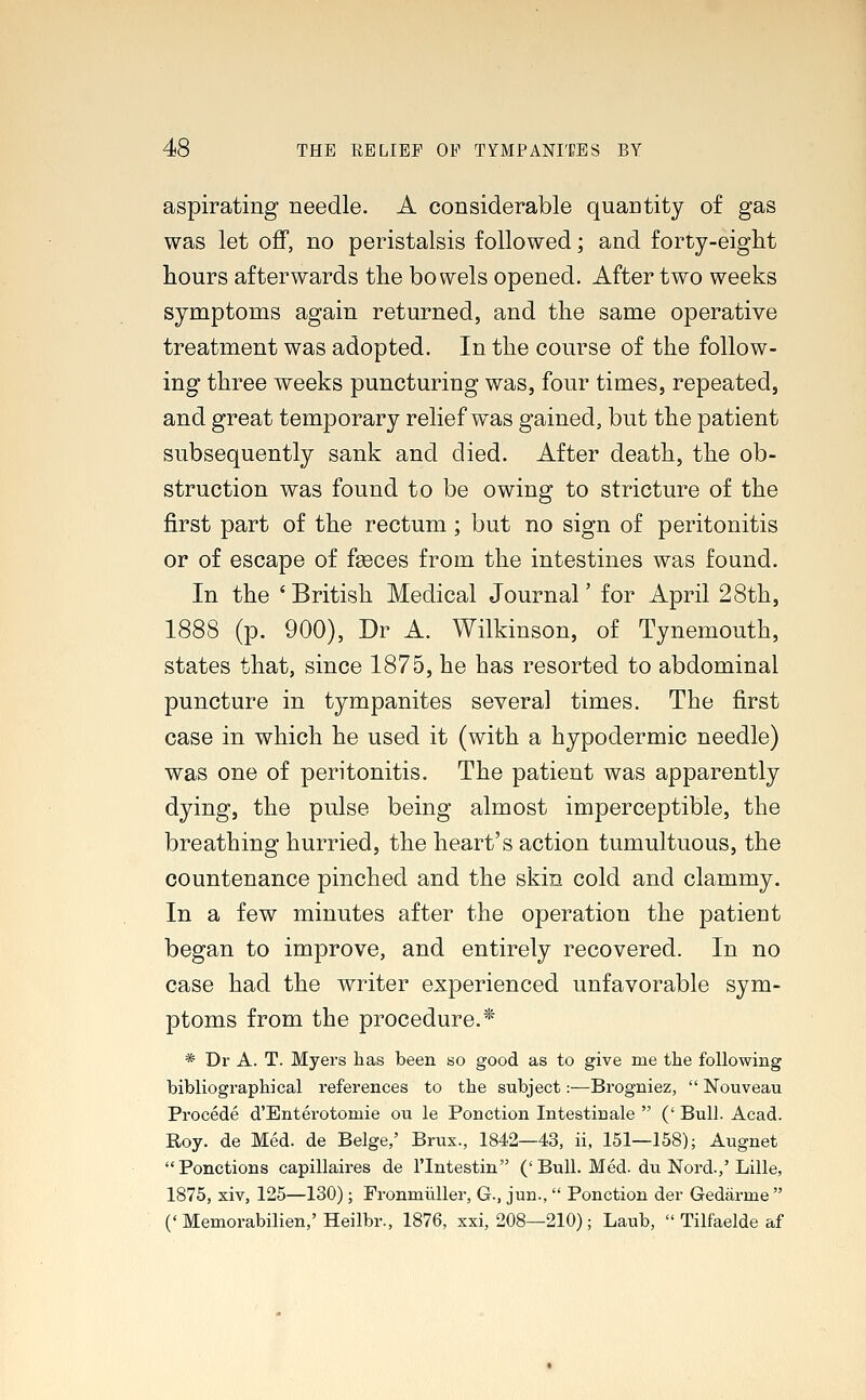 aspirating needle. A considerable quaDtity of gas was let off, no peristalsis followed; and forty-eight hours afterwards the bowels opened. After two weeks symptoms again returned, and the same operative treatment was adopted. In the course of the follow- ing three weeks puncturing was, four times, repeated, and great temporary relief was gained, but the patient subsequently sank and died. After death, the ob- struction was found to be owing to stricture of the first part of the rectum; but no sign of peritonitis or of escape of feces from the intestines was found. In the 'British Medical Journal' for April 28th, 1888 (p. 900), Dr A. Wilkinson, of Tynemouth, states that, since 1875, he has resorted to abdominal puncture in tympanites several times. The first case in which he used it (with a hypodermic needle) was one of peritonitis. The patient was apparently dying, the pulse being almost imperceptible, the breathing hurried, the heart's action tumultuous, the countenance pinched and the skin cold and clammy. In a few minutes after the operation the patieut began to improve, and entirely recovered. In no case had the writer experienced unfavorable sym- ptoms from the procedure.* * Dr A. T. Myers lias been so good as to give me the following bibliographical references to the subject:—Brogniez,  Nouveau Procede d'Enterotomie ou le Ponction Intestinale  (' Bull. Acad. Roy. de Med. de Beige,' Brux., 1842—43, ii, 151—158); Augnet Ponctions capillaires de l'lntestin ('Bull. Med. du Nord.,'Lille, 1875, xiv, 125—130); Fronmiiller, G., jun.,  Ponction der Gedarme  (' Memorabilien,' Heilbr., 1876, xxi, 208—210); Laub,  Tilfaelde af