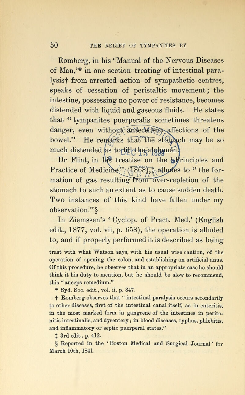 Romberg, in his ' Manual of the Nervous Diseases of Man,'* in one section treating of intestinal para- lysisf from arrested action of sympathetic centres, speaks of cessation of peristaltic movement; the intestine, possessing no power of resistance, becomes distended with liquid and gaseous fluids. He states that  tympanites puerperalis sometimes threatens danger, even withprfSiec^§g^Naffections of the bowel. He renwks thaT'lhe stomkch may be so much distended as toj^Hhe^at^»ne3\ Dr Flint, in iM treatise on the principles and Practice of Medicih^Vg^^^^^es to  the for- mation of gas resultin^^ironTover-repletion of the stomach to such an extent as to cause sudden death. Two instances of this kind have fallen under my observation. § In Ziemssen's ' Cyclop, of Pract. Med.' (English edit., 1877, vol. vii, p. 658), the operation is alluded to, and if properly performed it is described as being trast with what Watson says, with his usual wise caution, of the operation of opening the colon, and establishing an artificial anus. Of this procedure, he observes that in an appropriate case he should think it his duty to mention, but he should be slow to recommend, this  anceps remedium. * Syd. Soc edit., vol. ii, p. 347. f Romberg observes that  intestinal paralysis occurs secondarily to other diseases, first of the intestinal canal itself, as in enteritis, in the most marked form in gangrene of the intestines in perito- nitis intestinalis, and dysentery; in blood diseases, typhus, phlebitis, and inflammatory or septic puerperal states. I 3rd edit., p. 412. § Reported in the 'Boston Medical and Surgical Journal' for March 10th, 1841.