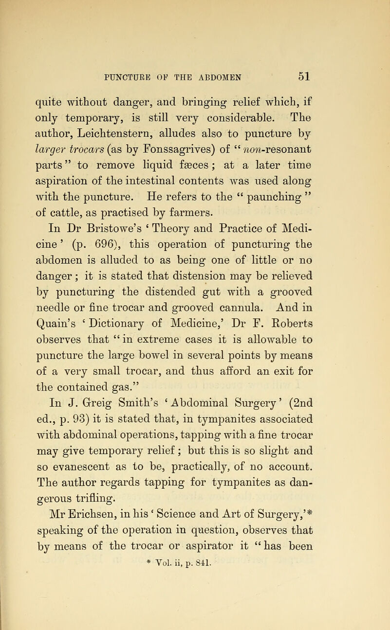 quite without danger, and bringing relief which, if only temporary, is still very considerable. The author, Leichtenstern, alludes also to puncture by larger trocars (as by Fonssagrives) of  wcm-resonant parts to remove liquid fa?ces; at a later time aspiration of the intestinal contents was used along with the puncture. He refers to the  paunching  of cattle, as practised by farmers. In Dr Bristowe's ' Theory and Practice of Medi- cine ' (p. 696), this operation of puncturing the abdomen is alluded to as being one of little or no danger; it is stated that distension may be relieved by puncturing the distended gut with a grooved needle or fine trocar and grooved cannula. And in Quain's ' Dictionary of Medicine,' Dr F. Roberts observes that  in extreme cases it is allowable to puncture the large bowel in several points by means of a very small trocar, and thus afford an exit for the contained gas. In J. Greig Smith's ' Abdominal Surgery' (2nd ed., p. 93) it is stated that, in tympanites associated with abdominal operations, tapping with a fine trocar may give temporary relief; but this is so slight and so evanescent as to be, practically, of no account. The author regards tapping for tympanites as dan- gerous trifling. Mr Erichsen, in his ' Science and Art of Surgery,'* speaking of the operation in question, observes that by means of the trocar or aspirator it  has been * Vol. ii, p. sn.