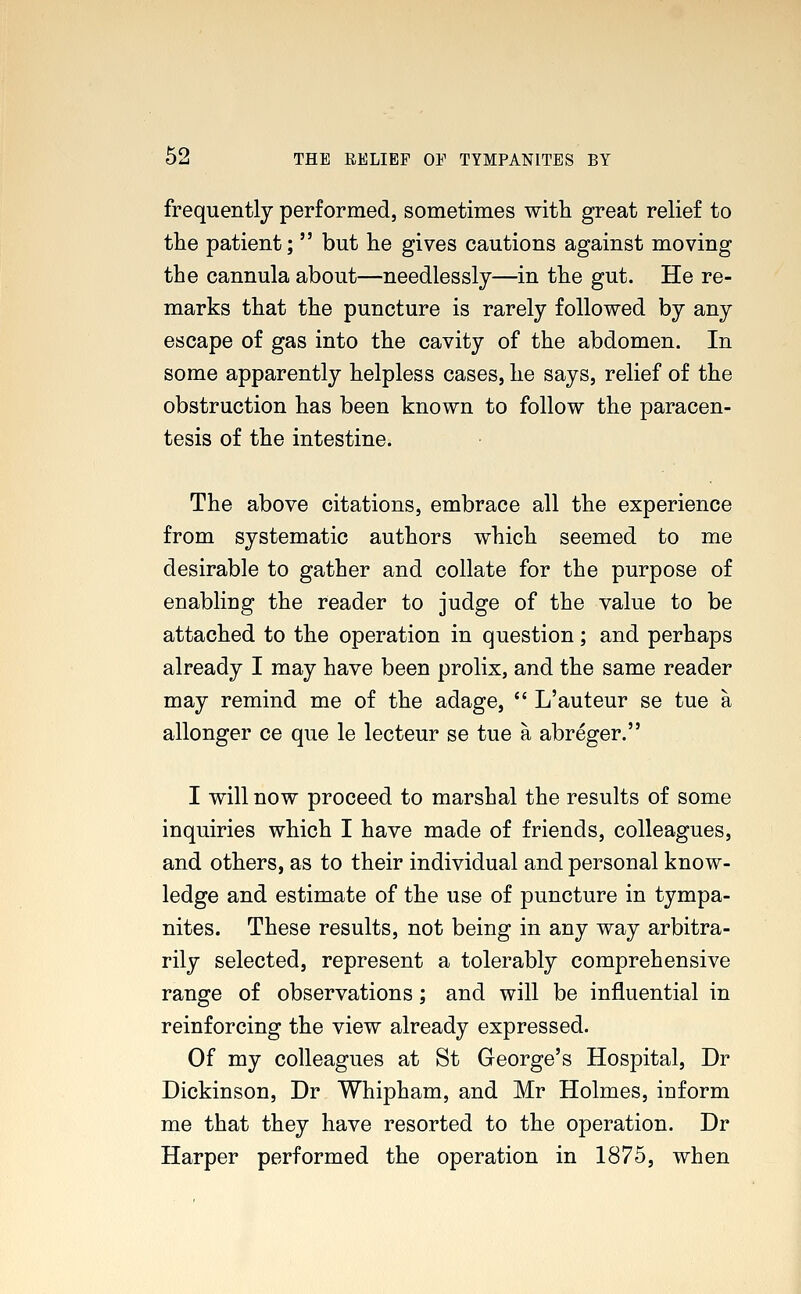 frequently performed, sometimes with great relief to the patient;  but he gives cautions against moving the cannula about—needlessly—in the gut. He re- marks that the puncture is rarely followed by any escape of gas into the cavity of the abdomen. In some apparently helpless cases, he says, relief of the obstruction has been known to follow the paracen- tesis of the intestine. The above citations, embrace all the experience from systematic authors which seemed to me desirable to gather and collate for the purpose of enabling the reader to judge of the value to be attached to the operation in question; and perhaps already I may have been prolix, and the same reader may remind me of the adage,  L'auteur se tue a allonger ce que le lecteur se tue a abreger. I will now proceed to marshal the results of some inquiries which I have made of friends, colleagues, and others, as to their individual and personal know- ledge and estimate of the use of puncture in tympa- nites. These results, not being in any way arbitra- rily selected, represent a tolerably comprehensive range of observations; and will be influential in reinforcing the view already expressed. Of my colleagues at St George's Hospital, Dr Dickinson, Dr Whipham, and Mr Holmes, inform me that they have resorted to the operation. Dr Harper performed the operation in 1875, when