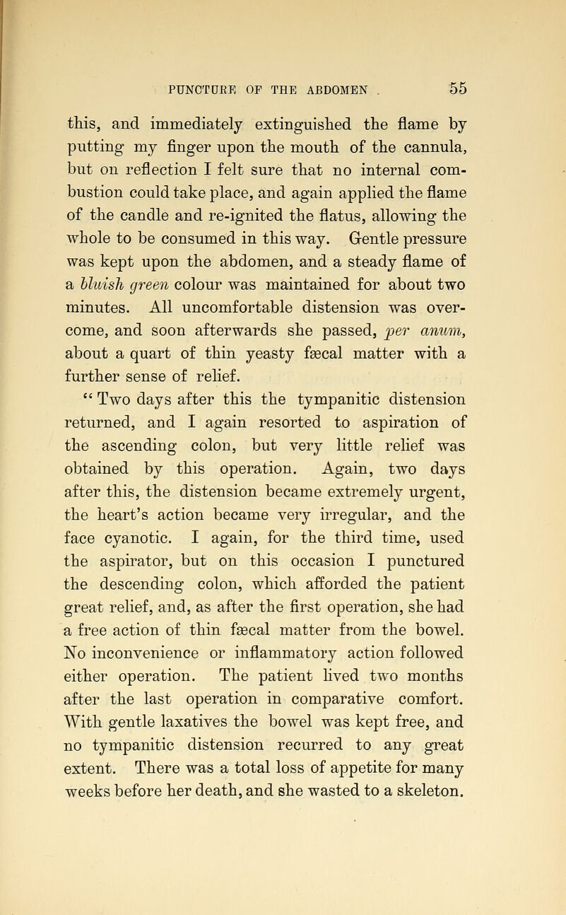 this, and immediately extinguished the flame by putting my finger upon the mouth of the cannula, but on reflection I felt sure that no internal com- bustion could take place, and again applied the flame of the candle and re-ignited the flatus, allowing the whole to be consumed in this way. Gentle pressure was kept upon the abdomen, and a steady flame of a bluish green colour was maintained for about two minutes. All uncomfortable distension was over- come, and soon afterwards she passed, per anum, about a quart of thin yeasty fascal matter with a further sense of relief.  Two days after this the tympanitic distension returned, and I again resorted to aspiration of the ascending colon, but very little relief was obtained by this operation. Again, two days after this, the distension became extremely urgent, the heart's action became very irregular, and the face cyanotic. I again, for the third time, used the aspirator, but on this occasion I punctured the descending colon, which afforded the patient great relief, and, as after the first operation, she had a free action of thin faecal matter from the bowel. No inconvenience or inflammatory action followed either operation. The patient lived two months after the last operation in comparative comfort. With gentle laxatives the bowel was kept free, and no tympanitic distension recurred to any great extent. There was a total loss of appetite for many weeks before her death, and she wasted to a skeleton.