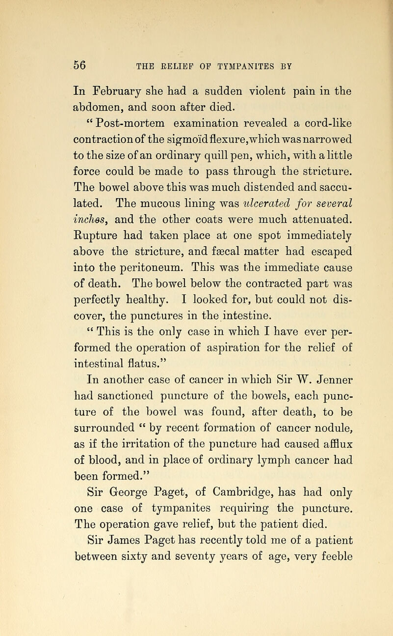 In February she had a sudden violent pain in the abdomen, and soon after died.  Post-mortem examination revealed a cord-like contraction of the sigmoid flexure,which was narrowed to the size of an ordinary quill pen, which, with a little force could be made to pass through the stricture. The bowel above this was much distended and saccu- lated. The mucous lining was ulcerated for several inches, and the other coats were much attenuated. Rupture had taken place at one spot immediately above the stricture, and faecal matter had escaped into the peritoneum. This was the immediate cause of death. The bowel below the contracted part was perfectly healthy. I looked for, but could not dis- cover, the punctures in the intestine.  This is the only case in which I have ever per- formed the operation of aspiration for the relief of intestinal flatus. In another case of cancer in which Sir W. Jenner had sanctioned puncture of the bowels, each punc- ture of the bowel was found, after death, to be surrounded  by recent formation of cancer nodule, as if the irritation of the puncture had caused afflux of blood, and in place of ordinary lymph cancer had been formed. Sir George Paget, of Cambridge, has had only one case of tympanites requiring the puncture. The operation gave relief, but the patient died. Sir James Paget has recently told me of a patient between sixty and seventy years of age, very feeble