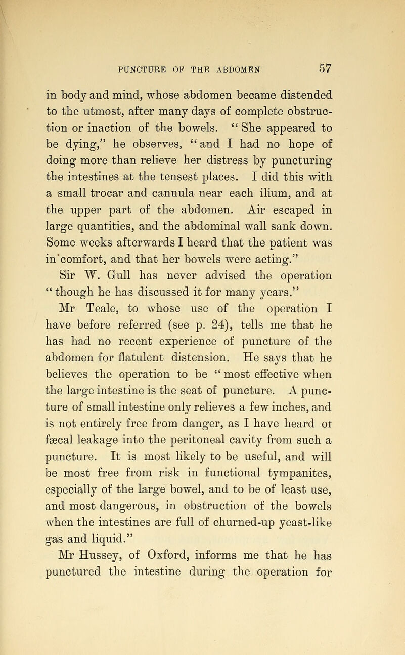 in body and mind, whose abdomen became distended to the utmost, after many days of complete obstruc- tion or inaction of the bowels.  She appeared to be dying, he observes,  and I had no hope of doing more than relieve her distress by puncturing the intestines at the tensest places. I did this with a small trocar and cannula near each ilium, and at the upper part of the abdomen. Air escaped in large quantities, and the abdominal wall sank down. Some weeks afterwards I heard that the patient was in'comfort, and that her bowels were acting. Sir W. Gull has never advised the operation  though he has discussed it for many years. Mr Teale, to whose use of the operation I have before referred (see p. 24), tells me that he has had no recent experience of puncture of the abdomen for flatulent distension. He says that he believes the operation to be  most effective when the large intestine is the seat of puncture. A punc- ture of small intestine only relieves a few inches, and is not entirely free from danger, as I have heard or faecal leakage into the peritoneal cavity from such a puncture. It is most likely to be useful, and will be most free from risk in functional tympanites, especially of the large bowel, and to be of least use, and most dangerous, in obstruction of the bowels when the intestines are full of churned-up yeast-like gas and liquid. Mr Hussey, of Oxford, informs me that he has punctured the intestine during the operation for
