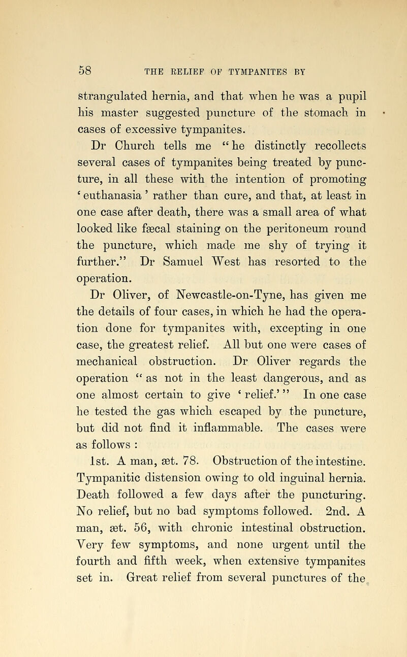 strangulated hernia, and that when he was a pupil his master suggested puncture of the stomach in cases of excessive tympanites. Dr Church tells me he distinctly recollects several cases of tympanites being treated by punc- ture, in all these with the intention of promoting ' euthanasia ' rather than cure, and that, at least in one case after death, there was a small area of what looked like fsecal staining on the peritoneum round the puncture, which made me shy of trying it further. Dr Samuel West has resorted to the operation. Dr Oliver, of Newcastle-on-Tyne, has given me the details of four cases, in which he had the opera- tion done for tympanites with, excepting in one case, the greatest relief. All but one were cases of mechanical obstruction. Dr Oliver regards the operation  as not in the least dangerous, and as one almost certain to give ' relief.' In one case he tested the gas which escaped by the puncture, but did not find it inflammable. The cases were as follows : 1st. A man, set. 78. Obstruction of the intestine. Tympanitic distension owing to old inguinal hernia. Death followed a few days after the puncturing. No relief, but no bad symptoms followed. 2nd. A man, set. 56, with chronic intestinal obstruction. Very few symptoms, and none urgent until the fourth and fifth week, when extensive tympanites set in. Great relief from several punctures of the