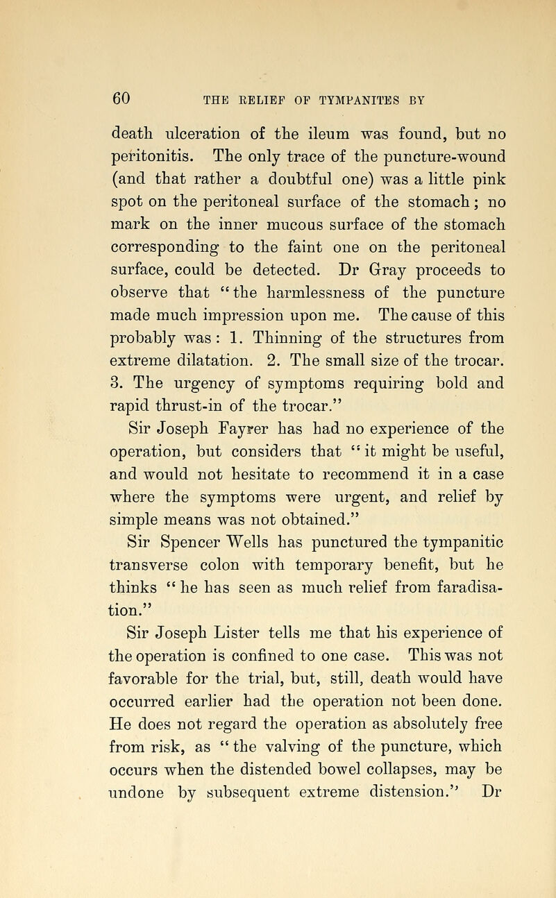 death ulceration of the ileum was found, but no peritonitis. The only trace of the puncture-wound (and that rather a doubtful one) was a little pink spot on the peritoneal surface of the stomach; no mark on the inner mucous surface of the stomach corresponding to the faint one on the peritoneal surface, could be detected. Dr Gray proceeds to observe that the harmlessness of the puncture made much impression upon me. The cause of this probably was : 1. Thinning of the structures from extreme dilatation. 2. The small size of the trocar. 3. The urgency of symptoms requiring bold and rapid thrust-in of the trocar. Sir Joseph Fayrer has had no experience of the operation, but considers that  it might be useful, and would not hesitate to recommend it in a case where the symptoms were urgent, and relief by simple means was not obtained. Sir Spencer Wells has punctured the tympanitic transverse colon with temporary benefit, but he thinks  he has seen as much relief from faradisa- tion. Sir Joseph Lister tells me that his experience of the operation is confined to one case. This was not favorable for the trial, but, still, death would have occurred earlier had the operation not been done. He does not regard the operation as absolutely free from risk, as  the valving of the puncture, which occurs when the distended bowel collapses, may be undone by subsequent extreme distension. Dr