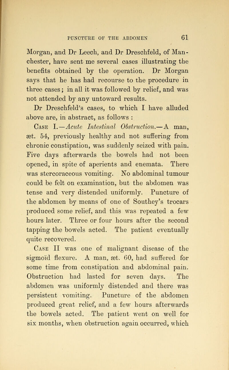 Morgan, and Dr Leech, and Dr Dreschfeld, of Man- chester, have sent me several cases illustrating the benefits obtained by the operation. Dr Morgan says that he has had recourse to the procedure in three cases; in all it was followed by relief, and was not attended by any untoward results. Dr Dreschfeld's cases, to which I have alluded above are, in abstract, as follows : Case I.—Acute Intestinal Obstruction.—A man, aet. 54, previously healthy and not suffering from chronic constipation, was suddenly seized with pain. Five days afterwards the bowels had not been opened, in spite of aperients and enemata. There was stercoraceous vomiting. No abdominal tumour could be felt on examination, but the abdomen was tense and very distended uniformly. Puncture of the abdomen by means of one of Southey's trocars produced some relief, and this was repeated a few hours later. Three or four hours after the second tapping the bowels acted. The patient eventually quite recovered. Case II was one of malignant disease of the sigmoid flexure. A man, set. 60, had suffered for some time from constipation and abdominal pain. Obstruction had lasted for seven days. The abdomen was uniformly distended and there was persistent vomiting. Puncture of the abdomen produced great relief, and a few hours afterwards the bowels acted. The patient went on well for six months, when obstruction again occurred, which