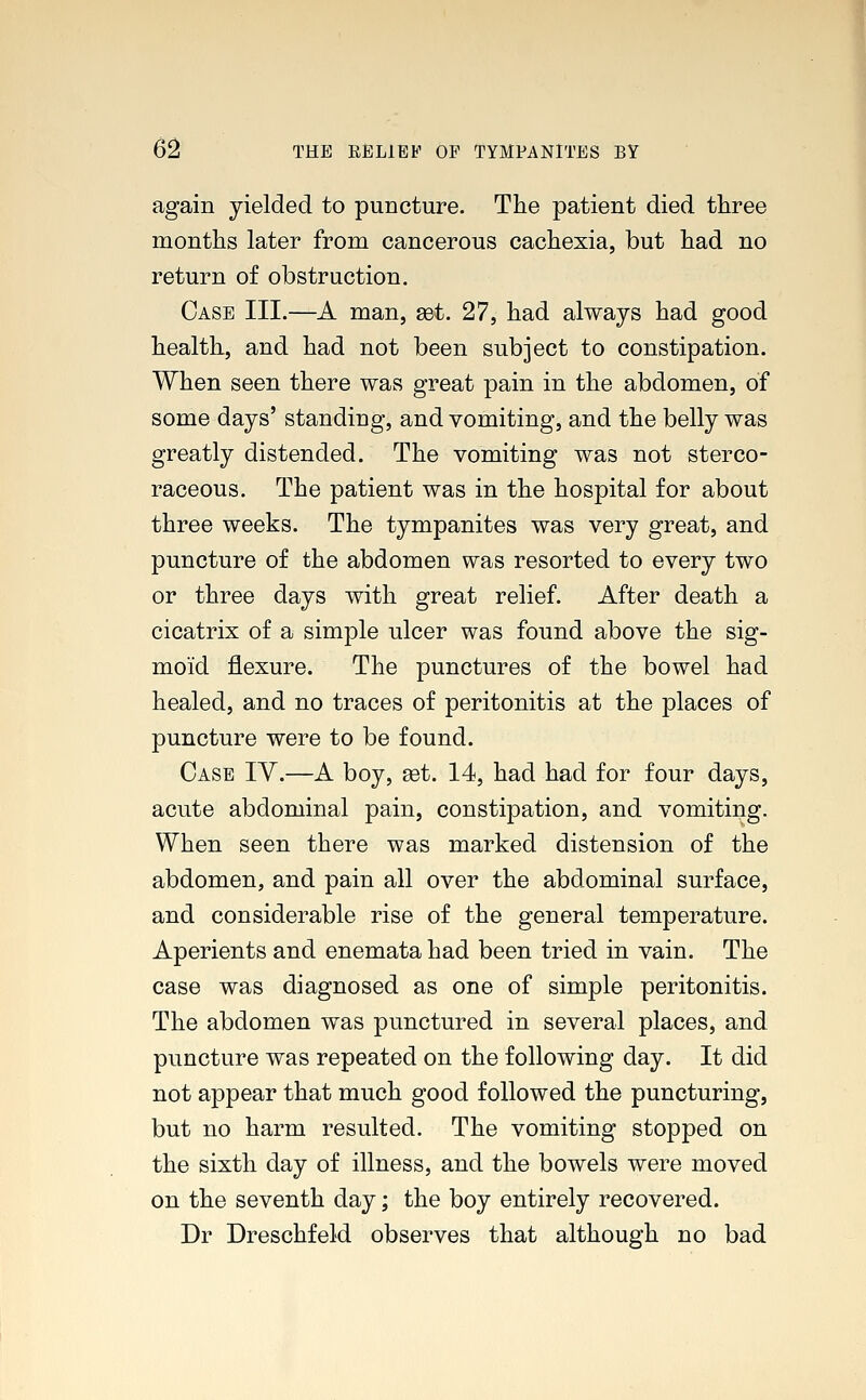 again yielded to puncture. The patient died three months later from cancerous cachexia, but had no return of obstruction. Case III.—A man, set. 27, had always had good health, and had not been subject to constipation. When seen there was great pain in the abdomen, of some days' standing, and vomiting, and the belly was greatly distended. The vomiting was not sterco- raceous. The patient was in the hospital for about three weeks. The tympanites was very great, and puncture of the abdomen was resorted to every two or three days with great relief. After death a cicatrix of a simple ulcer was found above the sig- moid flexure. The punctures of the bowel had healed, and no traces of peritonitis at the places of puncture were to be found. Case IV.—A boy, set. 14, had had for four days, acute abdominal pain, constipation, and vomiting. When seen there was marked distension of the abdomen, and pain all over the abdominal surface, and considerable rise of the general temperature. Aperients and enemata had been tried in vain. The case was diagnosed as one of simple peritonitis. The abdomen was punctured in several places, and puncture was repeated on the following day. It did not appear that much good followed the puncturing, but no harm resulted. The vomiting stopped on the sixth day of illness, and the bowels were moved on the seventh day; the boy entirely recovered. Dr Dreschfeld observes that although no bad