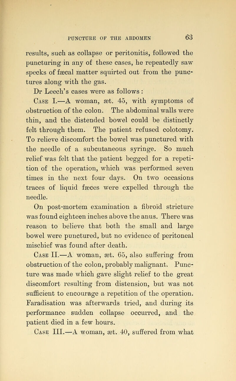 results, such as collapse or peritonitis, followed the puncturing in any of these cases, he repeatedly saw specks of fascal matter squirted out from the punc- tures along with the gas. Dr Leech's cases were as follows: Case I.—A woman, get. 45, with symptoms of obstruction of the colon. The abdominal walls were thin, and the distended bowel could be distinctly felt through them. The patient refused colotomy. To relieve discomfort the bowel was punctured with the needle of a subcutaneous syringe. So much relief was felt that the patient begged for a repeti- tion of the operation, which was performed seven times in the next four days. On two occasions traces of liquid fasces were expelled through the needle. On post-mortem examination a fibroid stricture was found eighteen inches above the anus. There was reason to believe that both the small and large bowel were punctured, but no evidence of peritoneal mischief was found after death. Case II.—A woman, a3t. 65, also suffering from obstruction of the colon, probably malignant. Punc- ture was made which gave slight relief to the great discomfort resulting from distension, but was not sufficient to encourage a repetition of the operation. Faradisation was afterwards tried, and during its performance sudden collapse occurred, and the patient died in a few hours. Case III.—A woman, set. 40, suffered from what
