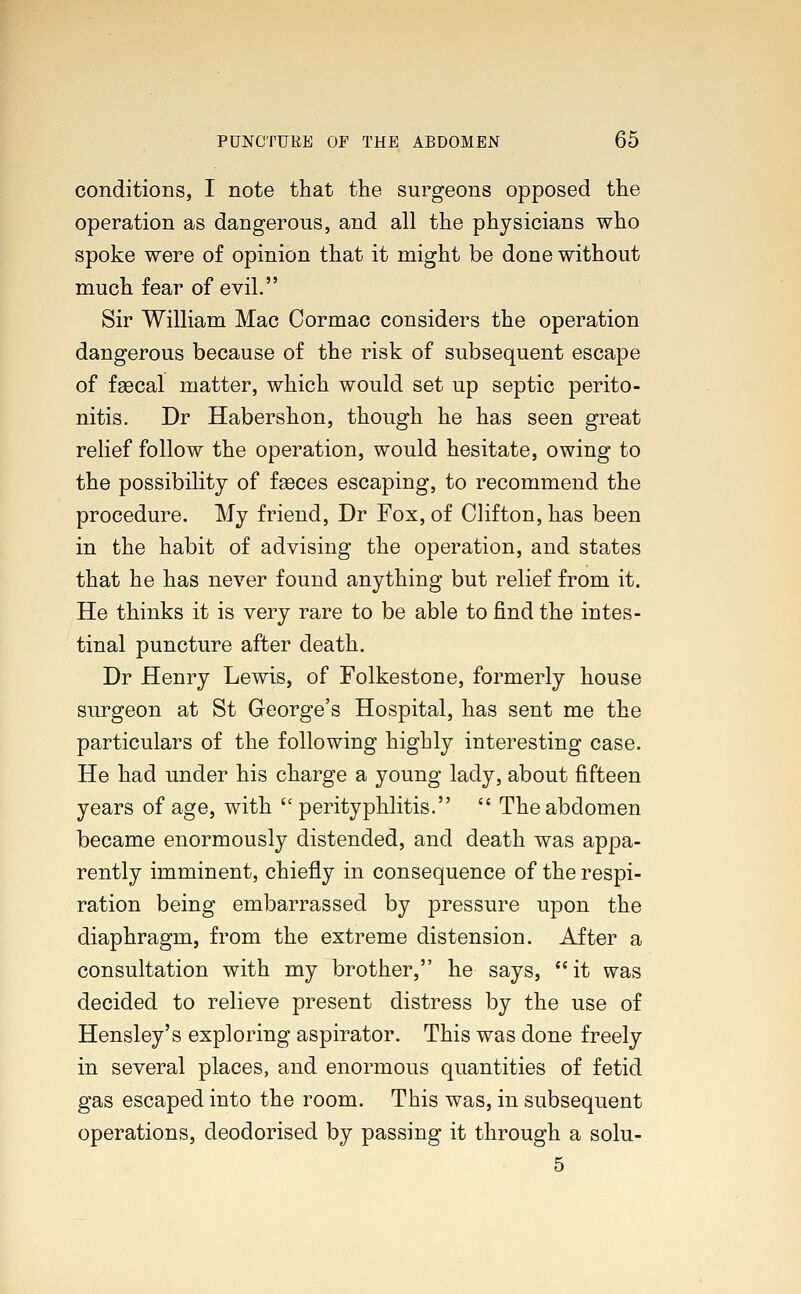 conditions, I note that the surgeons opposed the operation as dangerous, and all the physicians who spoke were of opinion that it might be done without much fear of evil. Sir William Mac Cormac considers the operation dangerous because of the risk of subsequent escape of fascal matter, which would set up septic perito- nitis. Dr Habershon, though he has seen great relief follow the operation, would hesitate, owing to the possibility of faeces escaping, to recommend the procedure. My friend, Dr Fox, of Clifton, has been in the habit of advising the operation, and states that he has never found anything but relief from it. He thinks it is very rare to be able to find the intes- tinal puncture after death. Dr Henry Lewis, of Folkestone, formerly house surgeon at St George's Hospital, has sent me the particulars of the following highly interesting case. He had under his charge a young lady, about fifteen years of age, with  perityphlitis.  The abdomen became enormously distended, and death was appa- rently imminent, chiefly in consequence of the respi- ration being embarrassed by pressure upon the diaphragm, from the extreme distension. After a consultation with my brother, he says, it was decided to relieve present distress by the use of Hensley's exploring aspirator. This was done freely in several places, and enormous quantities of fetid gas escaped into the room. This was, in subsequent operations, deodorised by passing it through a solu- 5