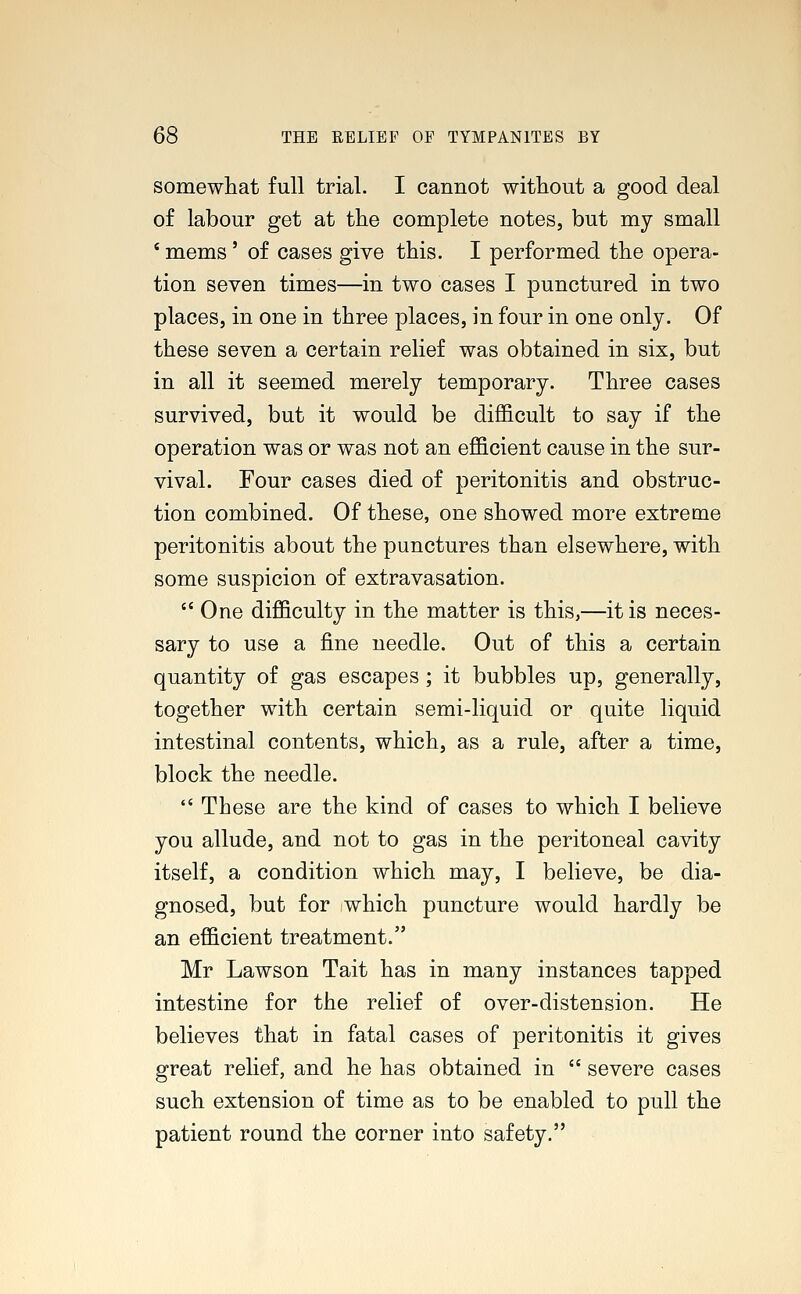 somewhat full trial. I cannot without a good deal of labour get at the complete notes, but my small * mems' of cases give this. I performed the opera- tion seven times—in two cases I punctured in two places, in one in three places, in four in one only. Of these seven a certain relief was obtained in six, but in all it seemed merely temporary. Three cases survived, but it would be difficult to say if the operation was or was not an efficient cause in the sur- vival. Four cases died of peritonitis and obstruc- tion combined. Of these, one showed more extreme peritonitis about the punctures than elsewhere, with some suspicion of extravasation.  One difficulty in the matter is this,—it is neces- sary to use a fine needle. Out of this a certain quantity of gas escapes; it bubbles up, generally, together with certain semi-liquid or quite liquid intestinal contents, which, as a rule, after a time, block the needle.  These are the kind of cases to which I believe you allude, and not to gas in the peritoneal cavity itself, a condition which may, I believe, be dia- gnosed, but for which puncture would hardly be an efficient treatment. Mr Lawson Tait has in many instances tapped intestine for the relief of over-distension. He believes that in fatal cases of peritonitis it gives great relief, and he has obtained in  severe cases such extension of time as to be enabled to pull the patient round the corner into safety.