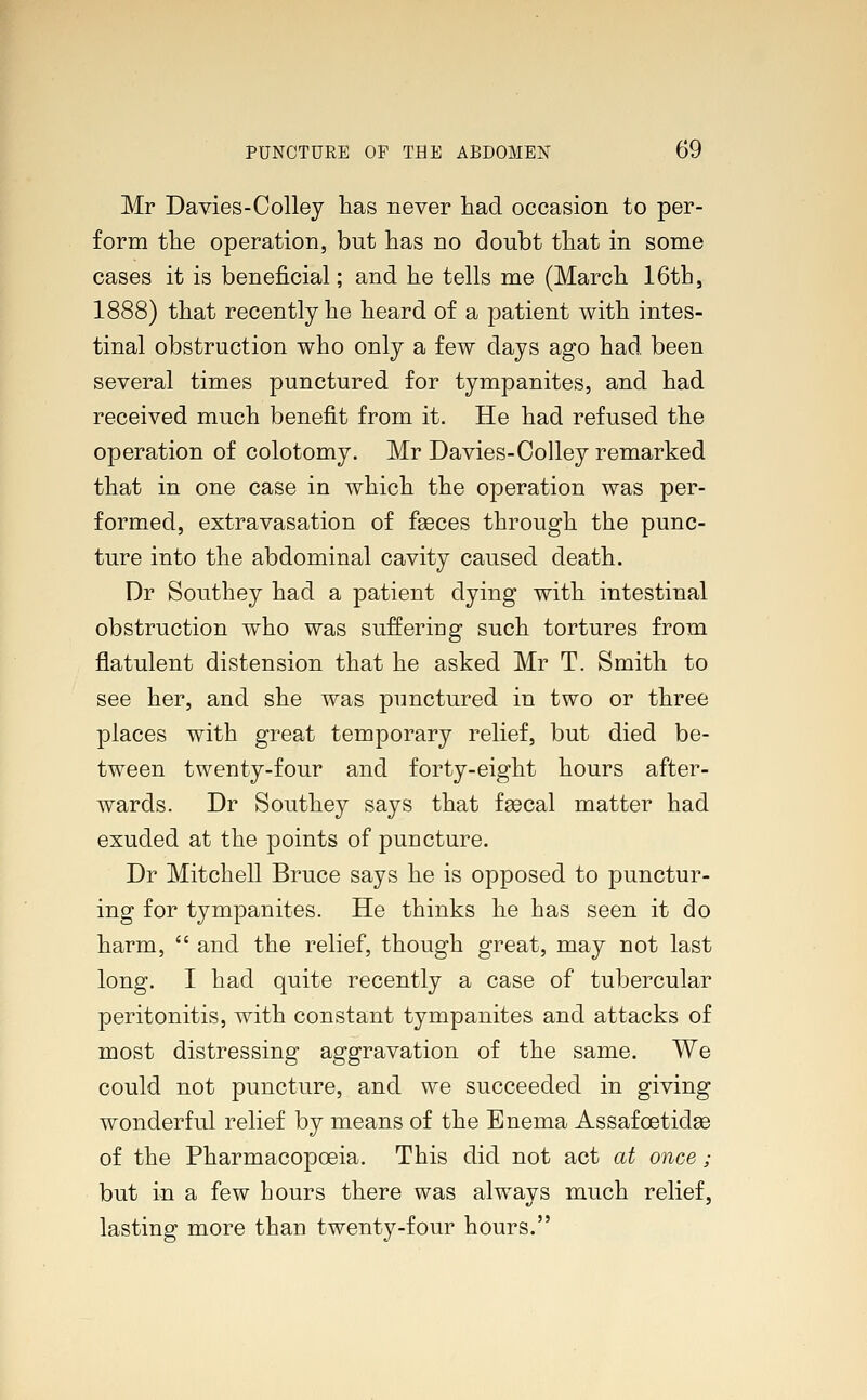 Mr Davies-Colley has never had occasion to per- form the operation, but has no doubt that in some cases it is beneficial; and he tells me (March 16th, 1888) that recently he heard of a patient with intes- tinal obstruction who only a few days ago had been several times punctured for tympanites, and had received much benefit from it. He had refused the operation of colotomy. Mr Davies-Colley remarked that in one case in which the operation was per- formed, extravasation of fseces through the punc- ture into the abdominal cavity caused death. Dr Southey had a patient dying with intestinal obstruction who was suffering such tortures from flatulent distension that he asked Mr T. Smith to see her, and she was punctured in two or three places with great temporary relief, but died be- tween twenty-four and forty-eight hours after- wards. Dr Southey says that fsecal matter had exuded at the points of puncture. Dr Mitchell Bruce says he is opposed to punctur- ing for tympanites. He thinks he has seen it do harm,  and the relief, though great, may not last long. I had quite recently a case of tubercular peritonitis, with constant tympanites and attacks of most distressing aggravation of the same. We could not puncture, and we succeeded in giving wonderful relief by means of the Enema Assafcetidee of the Pharmacopoeia. This did not act at once; but in a few hours there was always much relief, lasting more than twenty-four hours.