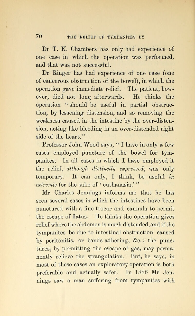 Dr T. K. Chambers has only had experience of one case in which the operation was performed, and that was not successful. Dr Ringer has had experience of one case (one of cancerous obstruction of the bowel), in which the operation gave immediate relief. The patient, how- ever, died not long afterwards. He thinks the operation  should be useful in partial obstruc- tion, by lessening distension, and so removing the weakness caused in the intestine by the over-disten- sion, acting like bleeding in an over-distended right side of the heart. Professor John Wood says,  I have in only a few cases employed puncture of the bowel for tym- panites. In all cases in which I have employed it the relief, although distinctly expressed, was only temporary. It can only, I think, be useful in extremis for the sake of ' euthanasia.'  Mr Charles Jennings informs me that he has seen several cases in which the intestines have been punctured with a fine trocar and cannula to permit the escape of flatus. He thinks the operation gives relief where the abdomen is much distended, and if the tympanites be due to intestinal obstruction caused by peritonitis, or bands adhering, &c.; the punc- tures, by permitting the escape of gas, may perma- nently relieve the strangulation. But, he says, in most of these cases an exploratory operation is both preferable and actually safer. In 1886 Mr Jen- nings saw a man suffering from tympanites with