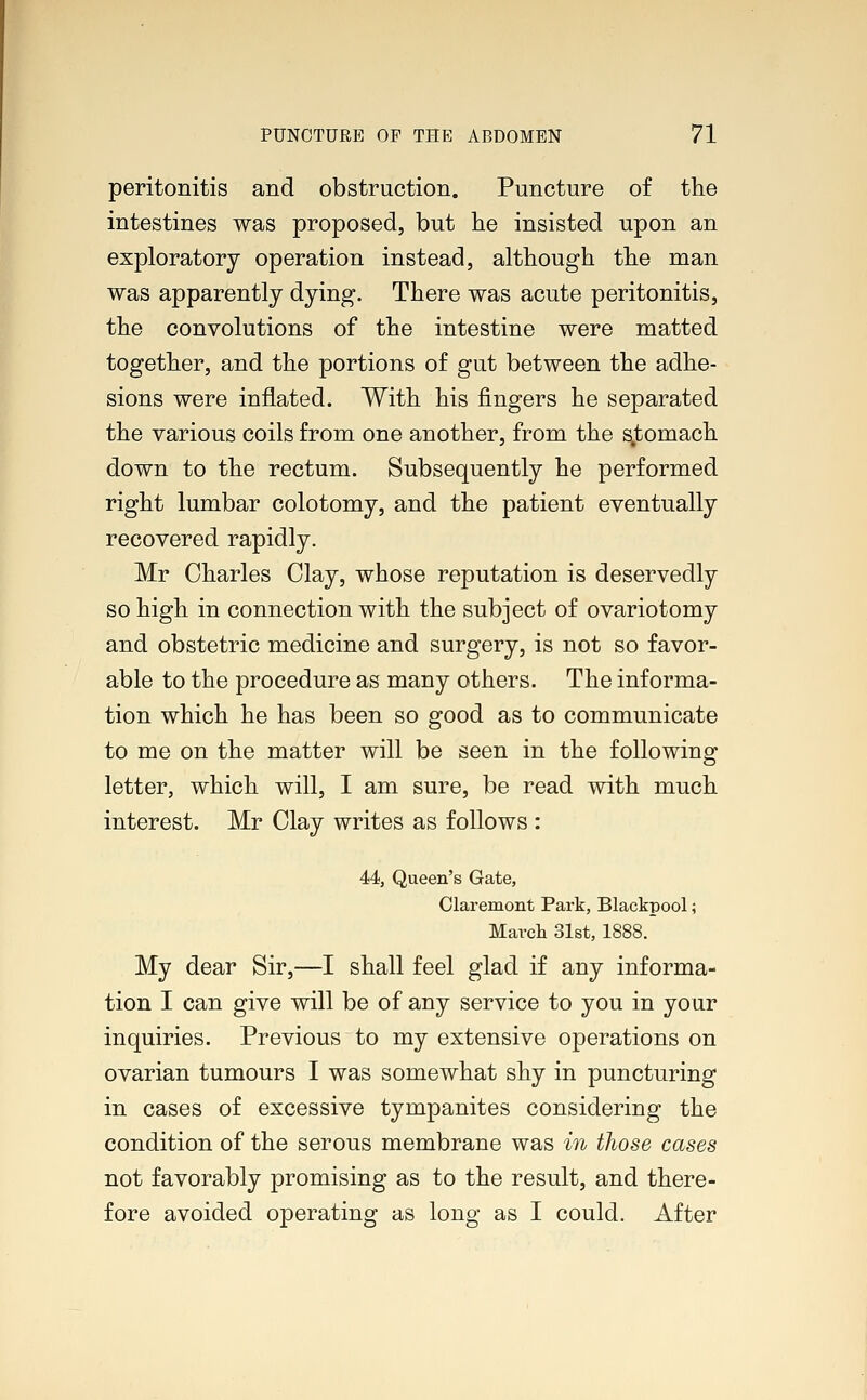 peritonitis and obstruction. Puncture of the intestines was proposed, but he insisted upon an exploratory operation instead, although the man was apparently dying. There was acute peritonitis, the convolutions of the intestine were matted together, and the portions of gut between the adhe- sions were inflated. With his fingers he separated the various coils from one another, from the s.tomach down to the rectum. Subsequently he performed right lumbar colotomy, and the patient eventually recovered rapidly. Mr Charles Clay, whose reputation is deservedly so high in connection with the subject of ovariotomy and obstetric medicine and surgery, is not so favor- able to the procedure as many others. The informa- tion which he has been so good as to communicate to me on the matter will be seen in the following letter, which will, I am sure, be read with much interest. Mr Clay writes as follows : 44, Queen's Gate, Claremont Park, Blackpool; March 31st, 1888. My dear Sir,—I shall feel glad if any informa- tion I can give will be of any service to you in your inquiries. Previous to my extensive operations on ovarian tumours I was somewhat shy in puncturing in cases of excessive tympanites considering the condition of the serous membrane was in those cases not favorably promising as to the result, and there- fore avoided operating as long as I could. After