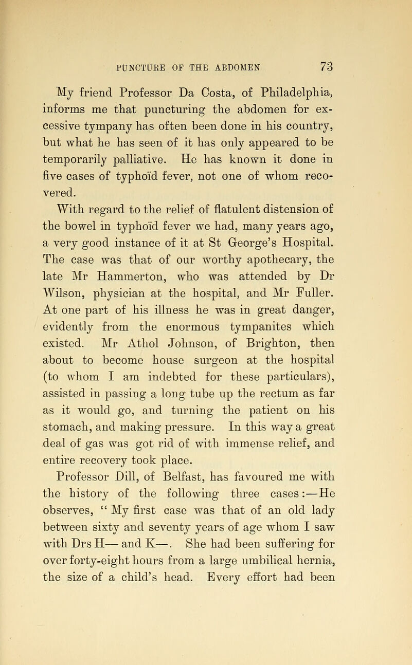 My friend Professor Da Costa, of Philadelphia, informs me that puncturing the abdomen for ex- cessive tympany has often been done in his country, but what he has seen of it has only appeared to be temporarily palliative. He has known it done in five cases of typhoid fever, not one of whom reco- vered. With regard to the relief of flatulent distension of the bowel in typhoid fever we had, many years ago, a very good instance of it at St George's Hospital. The case was that of our worthy apothecary, the late Mr Hammerton, who was attended by Dr Wilson, physician at the hospital, and Mr Fuller. At one part of his illness he was in great danger, evidently from the enormous tympanites which existed. Mr Athol Johnson, of Brighton, then about to become house surgeon at the hospital (to whom I am indebted for these particulars), assisted in passing a long tube up the rectum as far as it would go, and turning the patient on his stomach, and making pressure. In this way a great deal of gas was got rid of with immense relief, and entire recovery took place. Professor Dill, of Belfast, has favoured me with the history of the following three cases:—He observes,  My first case was that of an old lady between sixty and seventy years of age whom I saw with Drs H— and K—. She had been suffering for over forty-eight hours from a large umbilical hernia, the size of a child's head. Every effort had been