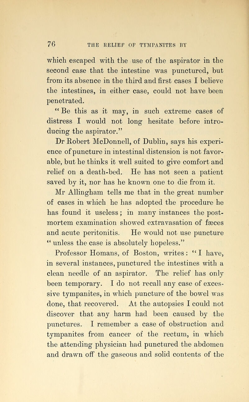 which escaped with the use of the aspirator in the second case that the intestine was punctured, but from its absence in the third and first cases I believe the intestines, in either case, could not have been penetrated.  Be this as it may, in such extreme cases of distress I would not long hesitate before intro- ducing the aspirator. Dr Robert McDonnell, of Dublin, says his experi- ence of puncture in intestinal distension is not favor- able, but he thinks it well suited to give comfort and relief on a death-bed. He has not seen a patient saved by it, nor has he known one to die from it. Mr Allingham tells me that in the great number of cases in which he has adopted the procedure he has found it useless; in many instances the post- mortem examination showed extravasation of faeces and acute peritonitis. He would not use puncture  unless the case is absolutely hopeless. Professor Homans, of Boston, writes: I have, in several instances, punctured the intestines with a clean needle of an aspirator. The relief has only been temporary. I do not recall any case of exces- sive tympanites, in which puncture of the bowel was done, that recovered. At the autopsies I could not discover that any harm had been caused by the punctures. I remember a case of obstruction and tympanites from cancer of the rectum, in which the attending physician had punctured the abdomen and drawn off the gaseous and solid contents of the