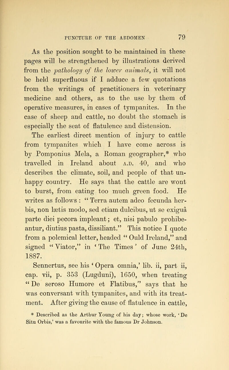 As the position sought to be maintained in these pages will be strengthened by illustrations derived from the pathology of the lower animals, it will not be held superfluous if I adduce a few quotations from the writings of practitioners in veterinary medicine and others, as to the use by them of operative measures, in cases of tympanites. In the case of sheep and cattle, no doubt the stomach is especially the seat of flatulence and distension. The earliest direct mention of injury to cattle from tympanites which I have come across is by Pomponius Mela, a Roman geographer,* who travelled in Ireland about a.d. 40, and who describes the climate, soil, and people of that un- happy country. He says that the cattle are wont to burst, from eating too much green food. He writes as follows :  Terra autem adeo fecunda her- bis, non lastis modo, sed etiam dulcibus, ut se exigua parte diei pecora impleant; et, nisi pabulo prohibe- antur, diutius pasta, dissiliant. This notice I quote from a polemical letter, headed  Ould Ireland, and signed  Viator, in c The Times' of June 24th, 1887. Sennertus, see his ' Opera omnia,' lib. ii, part ii, cap. vii, p. 353 (Lugduni), 1650, when treating  De seroso Humore et Flatibus, says that he was conversant with tympanites, and with its treat- ment. After giving the cause of flatulence in cattle, * Described as the Arthur Young of his day; whose work, 'De Situ Orbis,' was a favourite with, the famous Dr Johnson.