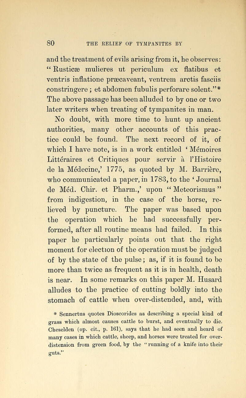and the treatment of evils arising from it, he observes:  Rusticae mulieres ut periculum ex flatibus et ventris inflatione prsecaveant, ventrem arctis fasciis constringere ; et abdomen fubulis perforare solent.* The above passage has been alluded to by one or two later writers when treating of tympanites in man. No doubt, with more time to hunt up ancient authorities, many other accounts of this prac- tice could be found. The next record of it, of which I have note, is in a work entitled c Memoires Litteraires et Critiques pour servir a l'Histoire de la Medecine,' 1775, as quoted by M. Barriere, who communicated a paper, in 1783, to the ' Journal de Med. Chir. et Pharm.,' upon  Meteorismus  from indigestion, in the case of the horse, re- lieved by puncture. The paper was based upon the operation which he had successfully per- formed, after all routine means had failed. In this paper he particularly points out that the right moment for election of the operation must be judged of by the state of the pulse; as, if it is found to be more than twice as frequent as it is in health, death is near. In some remarks on this paper M. Husard alludes to the practice of cutting boldly into the stomach of cattle when over-distended, and, with * Sennertus quotes Dioscorides as describing a special kind of grass which almost causes cattle to burst, and eventually to die. Cheselden (op. cit., p. 161), says that he had seen and heard of many cases in which cattle, sheep, and horses were treated for over- distension from green food, by the  running of a knife into their guts.