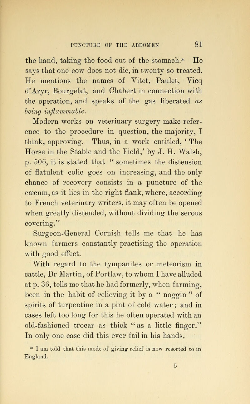 the hand, taking the food out of the stomach.* He says that one cow does not die, in twenty so treated. He mentions the names of Vitet, Paulet, Vicq d'Azyr, Bourgelat, and Chabert in connection with the operation, and speaks of the gas liberated as being inflammable. Modern works on veterinary surgery make refer- ence to the procedure in question, the majority, I think, approving. Thus, in a work entitled, ' The Horse in the Stable and the Field,' by J. H. Walsh, p. 506, it is stated that  sometimes the distension of flatulent colic goes on increasing, and the only chance of recovery consists in a puncture of the caecum, as it lies in the right flank, where, according to French veterinary writers, it may often be opened when greatly distended, without dividing the serous covering. Surgeon-General Cornish tells me that he has known farmers constantly practising the operation with good effect. With regard to the tympanites or meteorism in cattle, Dr Martin, of Portlaw, to whom I have alluded at p. 36, tells me that he had formerly, when farming, been in the habit of relieving it by a  noggin  of spirits of turpentine in a pint of cold water; and in cases left too long for this he often operated with an old-fashioned trocar as thick as a little finger. In only one case did this ever fail in his hands. * I am told that this mode of giving relief is now resorted to in England. 6