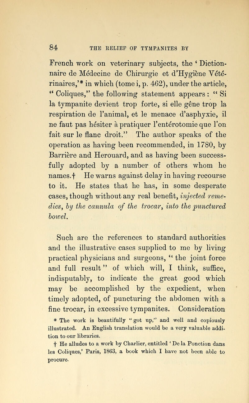 French work on veterinary subjects, the ' Diction- naire de Medecine de Chirurgie et d'Hygiene Vete- rinaires,'* in which (tome i, p. 462), under the article,  Coliques, the following statement appears :  Si la tympanite devient trop forte, si elle gene trop la respiration de l'animal, et le menace d'asphyxie, il ne faut pas hesiter apratiquer l'enterotomie que Ton fait sur le flanc droit. The author speaks of the operation as having been recommended, in 1780, by Barriere and Herouard, and as having been success- fully adopted by a number of others whom he names.f He warns against delay in having recourse to it. He states that he has, in some desperate cases, though without any real benefit, injected reme- dies, by the cannula of the trocar, into the punctured bowel. Such are the references to standard authorities and the illustrative cases supplied to me by living practical physicians and surgeons,  the joint force and full result of which will, I think, suffice, indisputably, to indicate the great good which may be accomplished by the expedient, when timely adopted, of puncturing the abdomen with a fine trocar, in excessive tympanites. Consideration * The work is beautifully  got up, and well and copiously illustrated. An English translation would be a very valuable addi- tion to our libraries. f He alludes to a work by Charlier, entitled ' De la Ponction dans les Coliques,' Paris, 1863, a book which I have not been able to procure.