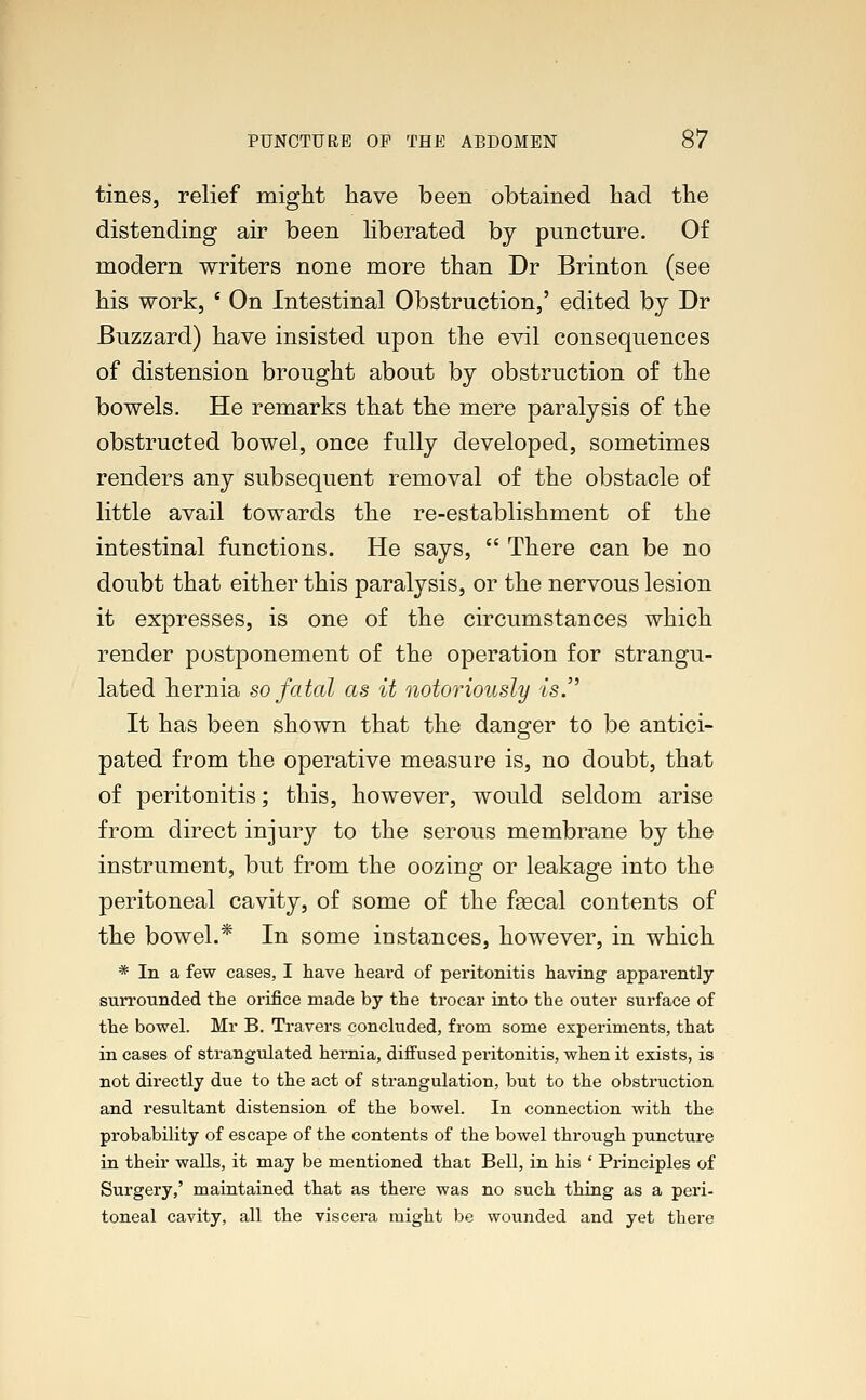 tines, relief might have been obtained had the distending air been liberated by puncture. Of modern writers none more than Dr Brinton (see his work, ' On Intestinal Obstruction,' edited by Dr Buzzard) have insisted upon the evil consequences of distension brought about by obstruction of the bowels. He remarks that the mere paralysis of the obstructed bowel, once fully developed, sometimes renders any subsequent removal of the obstacle of little avail towards the re-establishment of the intestinal functions. He says,  There can be no doubt that either this paralysis, or the nervous lesion it expresses, is one of the circumstances which render postponement of the operation for strangu- lated hernia so fatal as it notoriously is. It has been shown that the danger to be antici- pated from the operative measure is, no doubt, that of peritonitis; this, however, would seldom arise from direct injury to the serous membrane by the instrument, but from the oozing or leakage into the peritoneal cavity, of some of the faecal contents of the bowel.* In some instances, however, in which * In a few cases, I have heard of peritonitis having apparently surrounded the orifice made by the trocar into the outer surface of the bowel. Mr B. Travers concluded, from some experiments, that in cases of strangulated hernia, diffused peritonitis, when it exists, is not directly due to the act of strangulation, but to the obstruction and resultant distension of the bowel. In connection with the probability of escape of the contents of the bowel through puncture in their walls, it may be mentioned that Bell, in his ' Principles of Surgery,' maintained that as there was no such thing as a peri- toneal cavity, all the viscera might be wounded and yet there