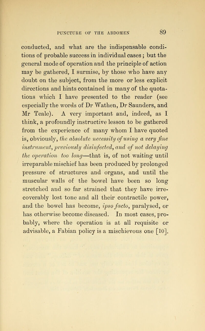 conducted, and what are the indispensable condi- tions of probable success in individual cases; but the general mode of operation and the principle of action may be gathered, I surmise, by those who have any doubt on the subject, from the more or less explicit directions and hints contained in many of the quota- tions which I have presented to the reader (see especially the words of Dr Wathen, Dr Saunders, and Mr Teale). A very important and, indeed, as I think, a profoundly instructive lesson to be gathered from the experience of many whom I have quoted is, obviously, the absolute necessity of using a very fine instrument, previously disinfected, and of not delaying the operation too long—that is, of not waiting until irreparable mischief has been produced by prolonged pressure of structures and organs, and until the muscular walls of the bowel have been so long stretched and so far strained that they have irre- coverably lost tone and all their contractile power, and the bowel has become, ipso facto, paralysed, or has otherwise become diseased. In most cases, pro- bably, where the operation is at all requisite or advisable, a Fabian policy is a mischievous one [10].