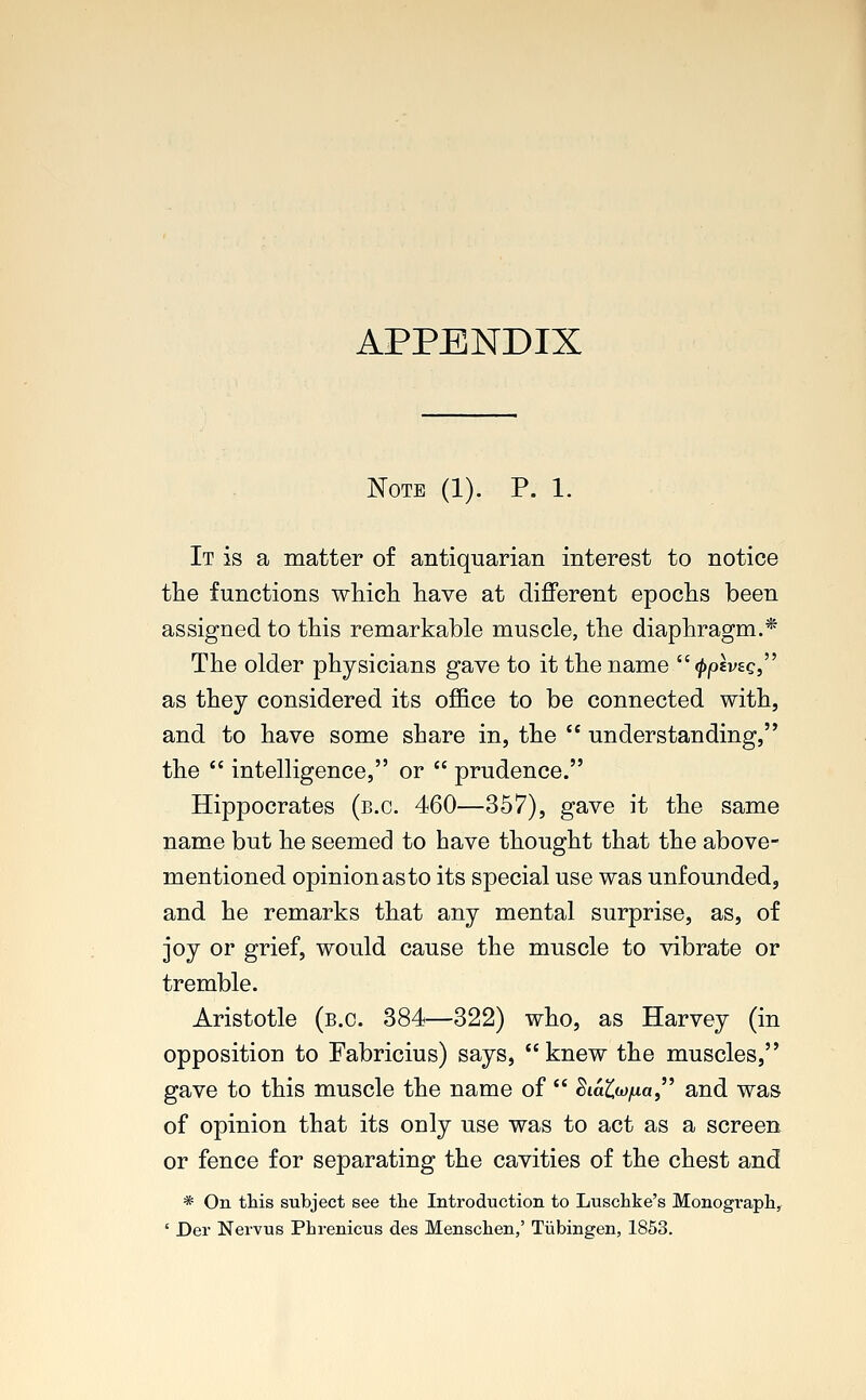 APPENDIX Note (1). P. 1. It is a matter of antiquarian interest to notice the functions which have at different epochs been assigned to this remarkable muscle, the diaphragm.* The older physicians gave to it the name ^joevec, as they considered its office to be connected with, and to have some share in, the  understanding, the  intelligence, or  prudence. Hippocrates (b.c. 460—357), gave it the same name but he seemed to have thought that the above- mentioned opinion as to its special use was unfounded, and he remarks that any mental surprise, as, of joy or grief, would cause the muscle to vibrate or tremble. Aristotle (b.c. 384—322) who, as Harvey (in opposition to Fabricius) says, knew the muscles, gave to this muscle the name of  Siata/ma and was of opinion that its ouly use was to act as a screen or fence for separating the cavities of the chest and * On this subject see the Introduction to Luschke's Monograph, ' Der Nervus Phrenicus des Menschen,' Tubingen, 1853.