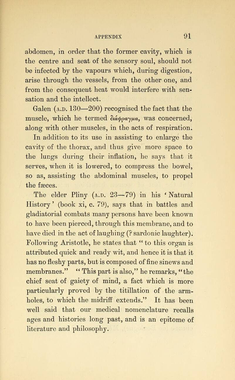 abdomen, in order that the former cavity, which is the centre and seat of the sensory soul, should not be infected by the vapours which, during digestion, arise through the vessels, from the other one, and from the consequent heat would interfere with sen- sation and the intellect. Galen (a.d. 130—200) recognised the fact that the muscle, which he termed Siafypayfia, was concerned, along with other muscles, in the acts of respiration. In addition to its use in assisting to enlarge the cavity of the thorax, and thus give more space to the lungs during their inflation, he says that it serves, when it is lowered, to compress the bowel, so as, assisting the abdominal muscles, to propel the fasces. The elder Pliny (a.d. 23—79) in his 'Natural History' (book xi, c. 79), says that in battles and gladiatorial combats many persons have been known to have been pierced, through this membrane, and to have died in the act of laughing (? sardonic laughter). Following Aristotle, he states that  to this organ is attributed quick and ready wit, and hence it is that it has no fleshy parts, but is composed of fine sinews and membranes.  This part is also, he remarks, the chief seat of gaiety of mind, a fact which is more particularly proved by the titillation of the arm- holes, to which the midriff extends. It has been well said that our medical nomenclature recalls ages and histories long past, and is an epitome of literature and philosophy.