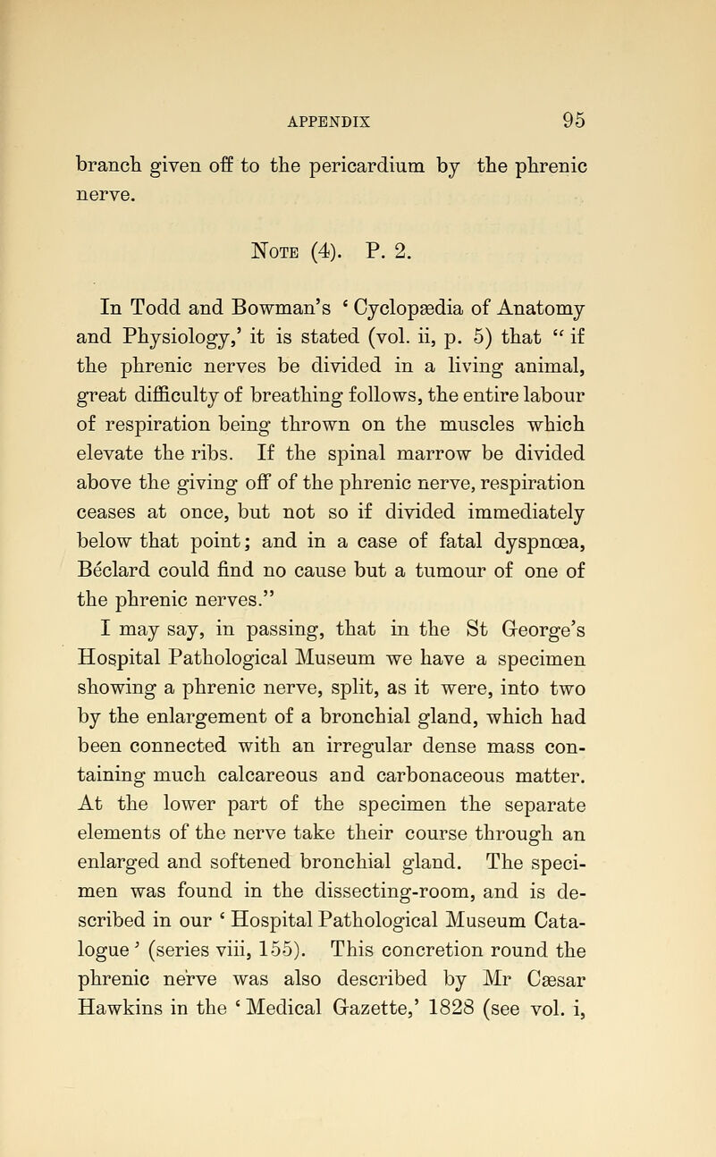 branch given off to the pericardium by the phrenic nerve. Note (4). P. 2. In Todd and Bowman's ' Cyclopaedia of Anatomy and Physiology,' it is stated (vol. ii, p. 5) that  if the phrenic nerves be divided in a living animal, great difficulty of breathing follows, the entire labour of respiration being thrown on the muscles which elevate the ribs. If the spinal marrow be divided above the giving off of the phrenic nerve, respiration ceases at once, but not so if divided immediately below that point; and in a case of fatal dyspnoea, Beclard could find no cause but a tumour of one of the phrenic nerves. I may say, in passing, that in the St G-eorge's Hospital Pathological Museum we have a specimen showing a phrenic nerve, split, as it were, into two by the enlargement of a bronchial gland, which had been connected with an irregular dense mass con- taining much calcareous and carbonaceous matter. At the lower part of the specimen the separate elements of the nerve take their course through an enlarged and softened bronchial gland. The speci- men was found in the dissecting-room, and is de- scribed in our ' Hospital Pathological Museum Cata- logue ; (series viii, 155). This concretion round the phrenic nerve was also described by Mr Caesar Hawkins in the ' Medical Gazette,' 1828 (see vol. i,