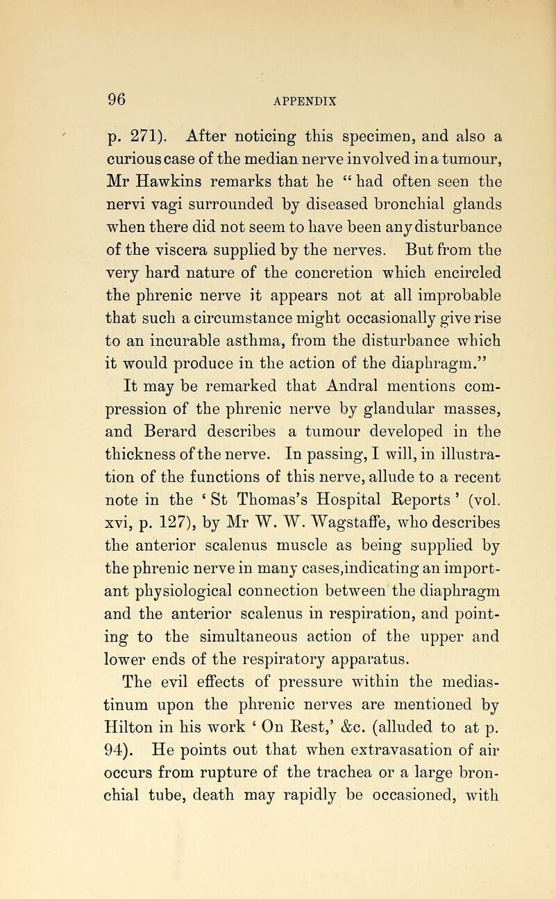 p. 271). After noticing this specimen, and also a curious case of the median nerve involved in a tumour, Mr Hawkins remarks that he  had often seen the nervi vagi surrounded by diseased bronchial glands when there did not seem to have been any disturbance of the viscera supplied by the nerves. But from the very hard nature of the concretion which encircled the phrenic nerve it appears not at all improbable that such a circumstance might occasionally give rise to an incurable asthma, from the disturbance which it would produce in the action of the diaphragm. It may be remarked that Andral mentions com- pression of the phrenic nerve by glandular masses, and Berard describes a tumour developed in the thickness of the nerve. In passing, I will, in illustra- tion of the functions of this nerve, allude to a recent note in the ' St Thomas's Hospital Reports ' (vol. xvi, p. 127), by Mr W. W. Wagstaffe, who describes the anterior scalenus muscle as being supplied by the phrenic nerve in many cases,indicating an import- ant physiological connection between the diaphragm and the anterior scalenus in respiration, and point- ing to the simultaneous action of the upper and lower ends of the respiratory apparatus. The evil effects of pressure within the medias- tinum upon the phrenic nerves are mentioned by Hilton in his work ' On Rest,' &c. (alluded to at p. 94). He points out that when extravasation of air occurs from rupture of the trachea or a large bron- chial tube, death may rapidly be occasioned, with