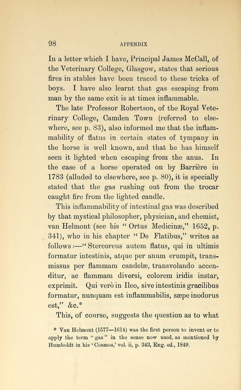 In a letter which I have, Principal James McCall, of the Veterinary College, Glasgow, states that serious fires in stables have been traced to these tricks of boys. I have also learnt that gas escaping from man by the same exit is at times inflammable. The late Professor Robertson, of the Royal Vete- rinary College, Camden Town (referred to else- where, see p. 83), also informed me that the inflam- mability of flatus in certain states of tympany in the horse is well known, and that he has himself seen it lighted when escaping from the anus. In the case of a horse operated on by Barriere in 1783 (alluded to elsewhere, see p. 80), it is specially stated that the gas rushing out from the trocar caught fire from the lighted candle. This inflammability of intestinal gas was described by that mystical philosopher, physician, and chemist, van Helmont (see his  Ortus Medicinse, 1652, p. 341), who in his chapter  De Flatibus, writes as follows :— Stercoreus autem flatus, qui in ultimis formatur intestinis, atque per anum erumpit, trans- missus per flammam candelaB, transvolando accen- ditur, ac flammam diversi, colorem iridis instar, exprimit. Qui vero in Ileo, sive intestinis gracilibus formatur, nunquam est inflammabilis, ssepe inodorus est, &c* This, of course, suggests the question as to what * Van Helmont (1577—1614) was the first person to invent or to apply the term  gas in the sense now used, as mentioned by Humboldt in his ' Cosmos,' vol. ii, p. 343, Eng. ed., 1849.