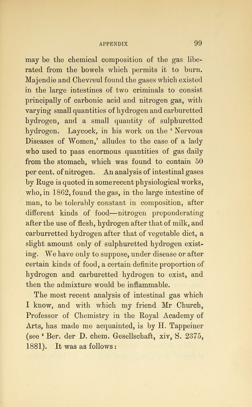 may be the chemical composition of the gas libe- rated from the bowels which permits it to burn. Majendie and Chevreul found the gases which existed in the large intestines of two criminals to consist principally of carbonic acid and nitrogen gas, with varying small quantities of hydrogen and carburetted hydrogen, and a small quantity of sulphuretted hydrogen. Laycock, in his work on the ' Nervous Diseases of Women,' alludes to the case of a lady who used to pass enormous quantities of gas daily from the stomach, which was found to contain 50 per cent, of nitrogen. An analysis of intestinal gases by Huge is quoted in some recent physiological works, who, in 1862, found the gas, in the large intestine of man, to be tolerably constant in composition, after different kinds of food—nitrogen preponderating after the use of flesh, hydrogen after that of milk, and carburretted hydrogen after that of vegetable diet, a slight amount only of sulphuretted hydrogen exist- ing. We have only to suppose, under disease or after certain kinds of food, a certain definite proportion of hydrogen and carburetted hydrogen to exist, and then the admixture would be inflammable. The most recent analysis of intestinal gas which I know, and with which my friend Mr Church, Professor of Chemistry in the Royal Academy of Arts, has made me acquainted, is by H. Tappeiner (see ( Ber. der D. chem. Gresellschaft, xiv, S. 2375, 1881). It was as follows: