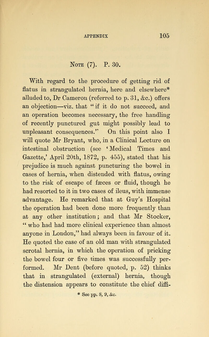 Note (7). P. 30. With regard to the procedure of getting rid of flatus in strangulated hernia, here and elsewhere* alluded to, Dr Cameron (referred to p. 31, &c.) offers an objection—viz. that  if it do not succeed, and an operation becomes necessary, the free handling of recently punctured gut might possibly lead to unpleasant consequences. On this point also I will quote Mr Bryant, who, in a Clinical Lecture on intestinal obstruction (see 'Medical Times and Gazette,' April 20th, 1872, p. 455), stated that his prejudice is much against puncturing the bowel in cases of hernia, when distended with flatus, owing to the risk of escape of faeces or fluid, though he had resorted to it in two cases of ileus, with immense advantage. He remarked that at Guy's Hospital the operation had been done more frequently than at any other institution; and that Mr Stocker,  who had had more clinical experience than almost anyone in London, had always been in favour of it. He quoted the case of an old man with strangulated scrotal hernia, in which the operation of pricking the bowel four or five times was successfully per- formed. Mr Dent (before quoted, p. 52) thinks that in strangulated (external) hernia, though the distension appears to constitute the chief diffi- * See pp. 8, 9, &c.