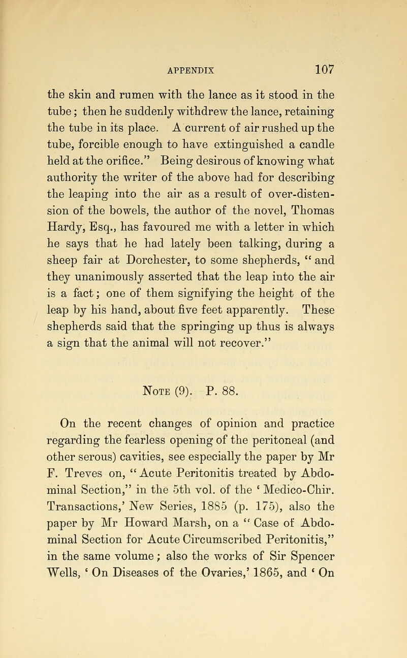 the skin and rumen with the lance as it stood in the tube; then he suddenly withdrew the lance, retaining the tube in its place. A current of air rushed up the tube, forcible enough to have extinguished a candle held at the orifice. Being desirous of knowing what authority the writer of the above had for describing the leaping into the air as a result of over-disten- sion of the bowels, the author of the novel, Thomas Hardy, Esq., has favoured me with a letter in which he says that he had lately been talking, during a sheep fair at Dorchester, to some shepherds,  and they unanimously asserted that the leap into the air is a fact; one of them signifying the height of the leap by his hand, about five feet apparently. These shepherds said that the springing up thus is always a sign that the animal will not recover. Note (9). P. 88. On the recent changes of opinion and practice regarding the fearless opening of the peritoneal (and other serous) cavities, see especially the paper by Mr F. Treves on,  Acute Peritonitis treated by Abdo- minal Section, in the 5th vol. of the f Medico-Chir. Transactions,' New Series, 1885 (p. 175), also the paper by Mr Howard Marsh, ona Case of Abdo- minal Section for Acute Circumscribed Peritonitis, in the same volume; also the works of Sir Spencer Wells, ' On Diseases of the Ovaries,' 1865, and ' On