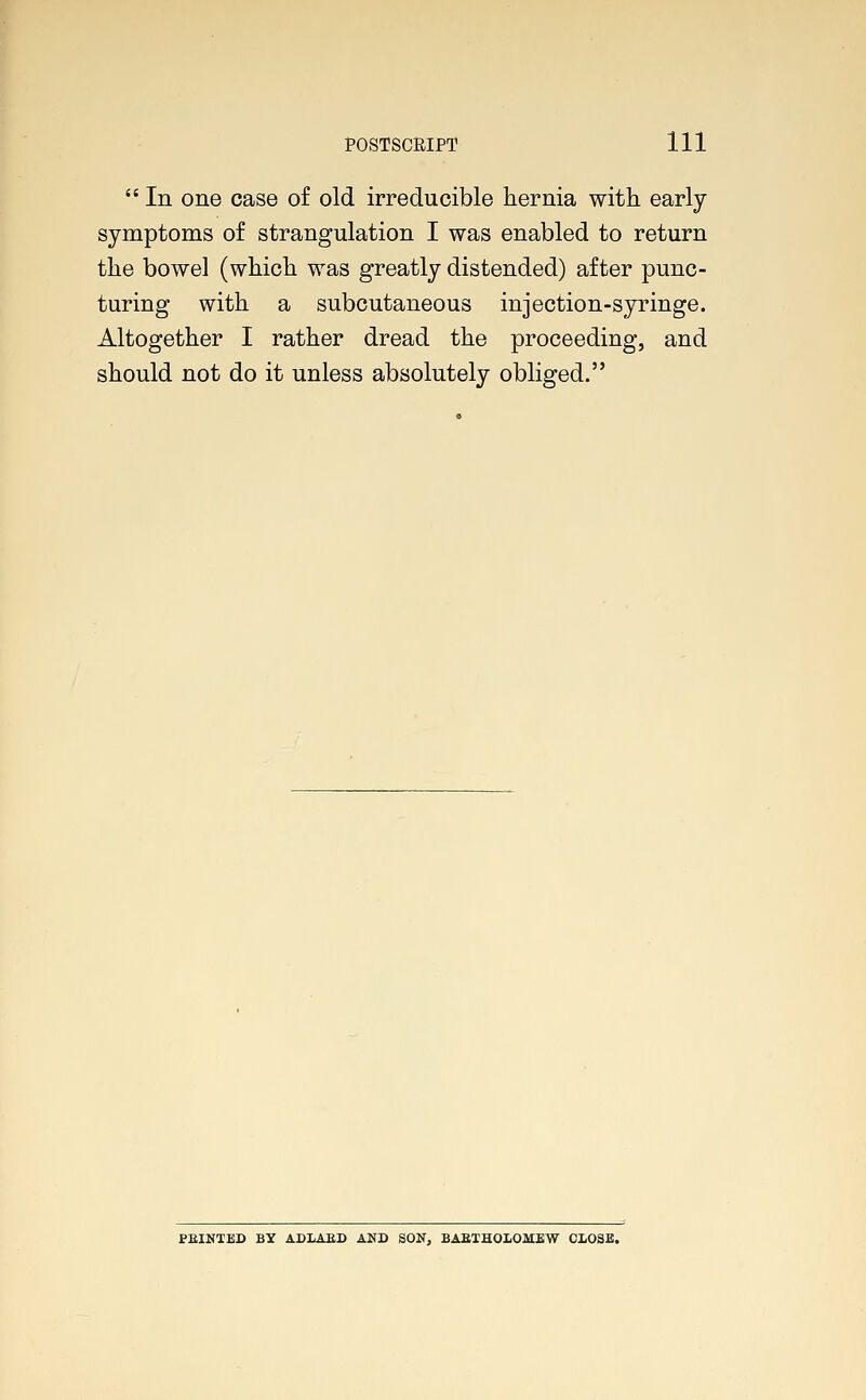  In one case of old irreducible hernia with early- symptoms of strangulation I was enabled to return the bowel (which was greatly distended) after punc- turing with a subcutaneous injection-syringe. Altogether I rather dread the proceeding, and should not do it unless absolutely obliged. PRINTED BY ADLAED AND SON, BABTHOLOMEW CLOSE.